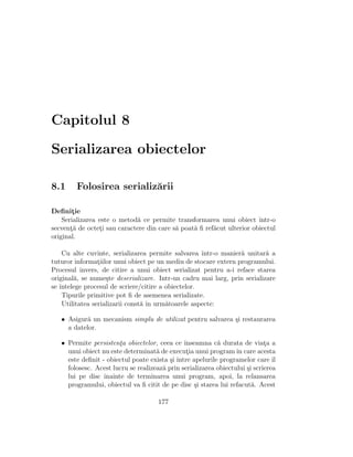 Capitolul 8

Serializarea obiectelor

8.1     Folosirea serializ˘rii
                          a

Deﬁnitie¸
    Serializarea este o metod˘ ce permite transformarea unui obiect ˆ
                             a                                          ıntr-o
secventa de octeti sau caractere din care s˘ poat˘ ﬁ ref˘cut ulterior obiectul
       ¸˘        ¸                         a     a      a
original.

    Cu alte cuvinte, serializarea permite salvarea ˆ ıntr-o manier˘ unitar˘ a
                                                                  a       a
tuturor informatiilor unui obiect pe un mediu de stocare extern programului.
                 ¸
Procesul invers, de citire a unui obiect serializat pentru a-i reface starea
original˘, se nume¸te deserializare. Intr-un cadru mai larg, prin serializare
        a           s
se ˆ
   ıntelege procesul de scriere/citire a obiectelor.
    Tipurile primitive pot ﬁ de asemenea serializate.
    Utilitatea serializarii const˘ ˆ urm˘toarele aspecte:
                                 a ın    a

   • Asigur˘ un mecanism simplu de utilizat pentru salvarea ¸i restaurarea
            a                                               s
     a datelor.

   • Permite persistenta obiectelor, ceea ce ˆ
                       ¸                       ınseamna c˘ durata de viata a
                                                           a                 ¸
     unui obiect nu este determinat˘ de executia unui program ˆ care acesta
                                     a          ¸                 ın
     este deﬁnit - obiectul poate exista ¸i ˆ
                                          s ıntre apelurile programelor care ˆ  ıl
     folosesc. Acest lucru se realizeaz˘ prin serializarea obiectului ¸i scrierea
                                       a                              s
     lui pe disc ˆınainte de terminarea unui program, apoi, la relansarea
     programului, obiectul va ﬁ citit de pe disc ¸i starea lui refacut˘. Acest
                                                   s                    a

                                      177
 