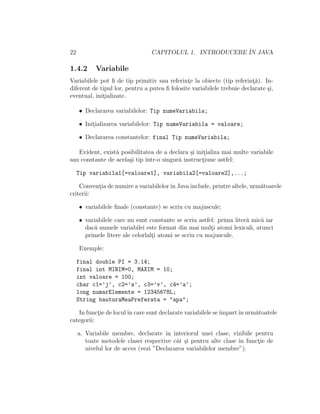 22                              CAPITOLUL 1. INTRODUCERE ˆ JAVA
                                                         IN

1.4.2      Variabile
Variabilele pot ﬁ de tip primitiv sau referinte la obiecte (tip referint˘). In-
                                               ¸                         ¸a
diferent de tipul lor, pentru a putea ﬁ folosite variabilele trebuie declarate ¸i,
                                                                               s
eventual, initializate.
             ¸

     • Declararea variabilelor: Tip numeVariabila;

     • Initializarea variabilelor: Tip numeVariabila = valoare;
          ¸

     • Declararea constantelor: final Tip numeVariabila;

   Evident, exist˘ posibilitatea de a declara ¸i initializa mai multe variabile
                 a                             s    ¸
sau constante de acela¸i tip ˆ
                      s      ıntr-o singur˘ instructiune astfel:
                                          a        ¸

     Tip variabila1[=valoare1], variabila2[=valoare2],...;

    Conventia de numire a variabilelor ˆ Java include, printre altele, urm˘toarele
          ¸                            ın                                 a
criterii:

     • variabilele ﬁnale (constante) se scriu cu majuscule;

     • variabilele care nu sunt constante se scriu astfel: prima liter˘ mic˘ iar
                                                                      a    a
       dac˘ numele variabilei este format din mai multi atomi lexicali, atunci
           a                                            ¸
       primele litere ale celorlalti atomi se scriu cu majuscule.
                                  ¸

     Exemple:

     final double PI = 3.14;
     final int MINIM=0, MAXIM = 10;
     int valoare = 100;
     char c1=’j’, c2=’a’, c3=’v’, c4=’a’;
     long numarElemente = 12345678L;
     String bauturaMeaPreferata = "apa";

   In functie de locul ˆ care sunt declarate variabilele se ˆ
           ¸           ın                                   ımpart ˆ urm˘toatele
                                                                   ın   a
categorii:

     a. Variabile membre, declarate ˆ interiorul unei clase, vizibile pentru
                                       ın
        toate metodele clasei respective cˆt ¸i pentru alte clase ˆ functie de
                                           a s                    ın    ¸
        nivelul lor de acces (vezi ”Declararea variabilelor membre”).
 