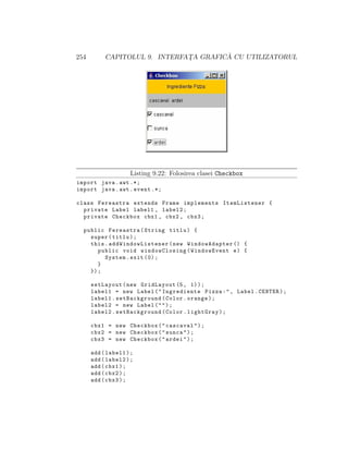 254                                     ˘
           CAPITOLUL 9. INTERFATA GRAFICA CU UTILIZATORUL
                               ¸




                    Listing 9.22: Folosirea clasei Checkbox
import java . awt .*;
import java . awt . event .*;

class Fereastra extends Frame implements ItemListener {
  private Label label1 , label2 ;
  private Checkbox cbx1 , cbx2 , cbx3 ;

  public Fereastra ( String titlu ) {
    super ( titlu ) ;
    this . addWindowList ener ( new WindowAdapter () {
       public void windowClosing ( WindowEvent e ) {
         System . exit (0) ;
       }
    }) ;

      setLayout ( new GridLayout (5 , 1) ) ;
      label1 = new Label ( " Ingrediente Pizza : " , Label . CENTER ) ;
      label1 . setBackground ( Color . orange ) ;
      label2 = new Label ( " " ) ;
      label2 . setBackground ( Color . lightGray ) ;

      cbx1 = new Checkbox ( " cascaval " ) ;
      cbx2 = new Checkbox ( " sunca " ) ;
      cbx3 = new Checkbox ( " ardei " ) ;

      add ( label1 ) ;
      add ( label2 ) ;
      add ( cbx1 ) ;
      add ( cbx2 ) ;
      add ( cbx3 ) ;
 