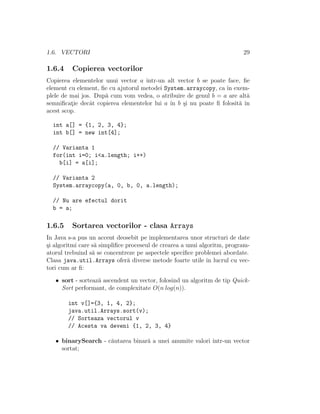 1.6. VECTORI                                                              29

1.6.4    Copierea vectorilor
Copierea elementelor unui vector a ˆıntr-un alt vector b se poate face, ﬁe
element cu element, ﬁe cu ajutorul metodei System.arraycopy, ca ˆ exem-
                                                                 ın
plele de mai jos. Dup˘ cum vom vedea, o atribuire de genul b = a are alt˘
                     a                                                   a
semniﬁcatie decˆt copierea elementelor lui a ˆ b ¸i nu poate ﬁ folosit˘ ˆ
         ¸      a                            ın s                     a ın
acest scop.

  int a[] = {1, 2, 3, 4};
  int b[] = new int[4];

  // Varianta 1
  for(int i=0; i<a.length; i++)
    b[i] = a[i];

  // Varianta 2
  System.arraycopy(a, 0, b, 0, a.length);

  // Nu are efectul dorit
  b = a;

1.6.5    Sortarea vectorilor - clasa Arrays
In Java s-a pus un accent deosebit pe implementarea unor structuri de date
¸i algoritmi care s˘ simpliﬁce proceseul de crearea a unui algoritm, program-
s                  a
atorul trebuind s˘ se concentreze pe aspectele speciﬁce problemei abordate.
                  a
Clasa java.util.Arrays ofer˘ diverse metode foarte utile ˆ lucrul cu vec-
                                a                             ın
tori cum ar ﬁ:

   • sort - sorteaz˘ ascendent un vector, folosind un algoritm de tip Quick-
                   a
     Sort performant, de complexitate O(n log(n)).

        int v[]={3, 1, 4, 2};
        java.util.Arrays.sort(v);
        // Sorteaza vectorul v
        // Acesta va deveni {1, 2, 3, 4}

   • binarySearch - c˘utarea binar˘ a unei anumite valori ˆ
                     a            a                       ıntr-un vector
     sortat;
 