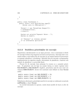 358                                    CAPITOLUL 12. FIRE DE EXECUTIE
                                                                  ¸

     }
}

public class TestDaemon {
  public static void main ( String args [])
      throws java . io . IOException {

         Thread t = new Thread ( new Beeper () ) ;
         t . setDaemon ( true ) ;
         t . start () ;

         System . out . println ( " Apasati Enter ... " ) ;
         System . in . read () ;

         // " Demonul " se termina automat
         // la terminarea aplicatiei
     }
}



12.3.3         Stabilirea priorit˘¸ilor de executie
                                 at             ¸
Majoritatea calculatoarelor au un sigur procesor, ceea ce ˆ ınseamn˘ c˘ ﬁrele
                                                                    a a
de executie trebuie s˘-¸i ˆ
         ¸           a s ımpart˘ accesul la acel procesor. Executia ˆ
                               a                                  ¸ ıntr-o an-
umit˘ ordine a mai multor ﬁre de executie pe un num˘r limitat de procesoare
     a                                 ¸              a
se nume¸te planiﬁcare (scheduling). Sistemul Java de executie a programelor
        s                                                    ¸
implementeaz˘ un algoritm simplu, determinist de planiﬁcare, cunoscut sub
              a
numele de planiﬁcare cu priorit˘¸i ﬁxate.
                               at
    Fiecare ﬁr de executie Java prime¸te la crearea sa o anumit˘ priori-
                          ¸             s                            a
tate. O prioritate este de fapt un num˘r ˆ a ıntreg cu valori cuprinse ˆ ıntre
MIN PRIORITY ¸i MAX PRIORITY. Implicit, prioritatea unui ﬁr nou creat are
                s
valoarea NORM PRIORITY. Aceste trei constante sunt deﬁnite ˆ clasa Thread
                                                               ın
astfel:
    public static final int MAX_PRIORITY = 10;
    public static final int MIN_PRIORITY = 1;
    public static final int NORM_PRIORITY= 5;
Schimbarea ulterioar˘ a priorit˘¸ii unui ﬁr de executie se realizeaz˘ cu metoda
                    a          at                   ¸               a
setPriority a clasei Thread.
   La nivelul sistemului de operare, exist˘ dou˘ modele de lucru cu ﬁre de
                                            a     a
executie:
     ¸
 