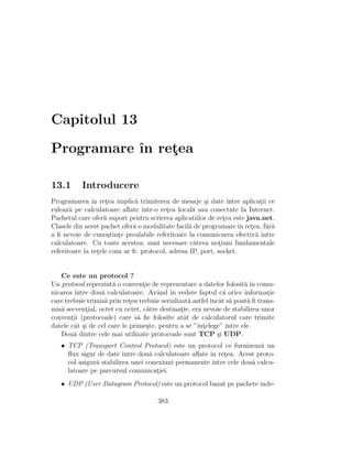 Capitolul 13

Programare ˆ retea
           ın ¸

13.1       Introducere
Programarea ˆ retea implic˘ trimiterea de mesaje ¸i date ˆ
               ın ¸           a                        s        ıntre aplicatii ce
                                                                            ¸
ruleaz˘ pe calculatoare aﬂate ˆ
       a                        ıntr-o retea local˘ sau conectate la Internet.
                                         ¸        a
Pachetul care ofer˘ suport pentru scrierea aplicatiilor de retea este java.net.
                    a                                         ¸
Clasele din acest pachet ofer˘ o modalitate facil˘ de programare ˆ retea, f˘r˘
                             a                   a                  ın ¸       aa
a ﬁ nevoie de cuno¸tinte prealabile referitoare la comunicarea efectiv˘ ˆ
                      s ¸                                                  a ıntre
calculatoare. Cu toate acestea, sunt necesare cˆteva notiuni fundamentale
                                                   a        ¸
referitoare la retele cum ar ﬁ: protocol, adresa IP, port, socket.
                 ¸


   Ce este un protocol ?
Un protocol reprezint˘ o conventie de reprezentare a datelor folosit˘ ˆ comu-
                      a           ¸                                     a ın
nicarea ˆıntre dou˘ calculatoare. Avˆnd ˆ vedere faptul c˘ orice informatie
                  a                   a ın                      a             ¸
care trebuie trimis˘ prin retea trebuie serializat˘ astfel ˆ at s˘ poat˘ ﬁ trans-
                   a         ¸                     a       ıncˆ a        a
mis˘ secvential, octet cu octet, c˘tre destinatie, era nevoie de stabilirea unor
   a         ¸                      a           ¸
conventii (protocoale) care s˘ ﬁe folosite atˆt de calculatorul care trimite
       ¸                        a                a
datele cˆt ¸i de cel care le prime¸te, pentru a se ”ˆ ¸elege” ˆ
         a s                        s                ınt         ıntre ele.
   Dou˘ dintre cele mai utilizate protocoale sunt TCP ¸i UDP.
        a                                                     s
   • TCP (Transport Control Protocol) este un protocol ce furnizeaz˘ un  a
     ﬂux sigur de date ˆ ıntre dou˘ calculatoare aﬂate ˆ retea. Acest proto-
                                  a                    ın ¸
     col asigur˘ stabilirea unei conexiuni permanente ˆ
               a                                        ıntre cele dou˘ calcu-
                                                                      a
     latoare pe parcursul comunicatiei.
                                     ¸
   • UDP (User Datagram Protocol) este un protocol bazat pe pachete inde-

                                       383
 