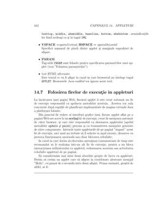412                                          CAPITOLUL 14. APPLETURI

      texttop, middle, absmiddle, baseline, bottom, absbottom , seminiﬁcatiile
                                                                         ¸
      lor ﬁind acelea¸i ca ¸i la tagul IMG.
                     s     s

   • VSPACE =spatiuVertical, HSPACE = spatiuOrizontal
     Speciﬁc˘ numarul de pixeli dintre applet ¸i marginile suprafetei de
             a                                s
     aﬁ¸are.
       s

   • PARAM
     Tag-urile PARAM sunt folosite pentru speciﬁcarea parametrilor unui ap-
     plet (vezi ”Folosirea parametrilor”).

   • text HTML alternativ
     Este textul ce va ﬁ aﬁ¸at ˆ cazul ˆ care browserul nu ˆ
                           s ın        ın                   ıntelege tagul
     APPLET. Browserele Java-enabled vor ignora acest text.


14.7       Folosirea ﬁrelor de executie ˆ appleturi
                                    ¸ ın
La ˆ arcarea unei pagini Web, ﬁec˘rui applet ˆ este creat automat un ﬁr
    ınc˘                                 a             ıi
de executie responsabil cu apelarea metodelor acestuia. Acestea vor rula
            ¸
concurent dup˘ regulile de planiﬁcare implementate de ma¸ina virtual˘ Java
                  a                                          s           a
a platformei folosite.
    Din punctul de vedere al interfetei graﬁce ˆ a, ﬁecare applet aﬂat pe o
                                        ¸            ıns˘
pagin˘ Web are acces la un acela¸i ﬁr de executie, creat de asemenea automat
       a                            s               ¸
de c˘tre browser, ¸i care este responsabil cu desenarea appletului (apelul
     a                s
metodelor update ¸i paint) precum ¸i cu transmiterea mesajelor generate
                      s                    s
de c˘tre componente. Intrucˆt toate appleturile de pe pagin˘ ”ˆ
     a                         a                               a ımpart” acest
ﬁr de executie, nici unul nu trebuie s˘ ˆ solicite ˆ mod excesiv, deoarece va
              ¸                           a ıl         ın
provoca functionarea anormal˘ sau chiar blocarea celorlalte.
                ¸                a
    In cazul ˆ care dorim s˘ efectu˘m operatiuni consumatoare de timp este
               ın            a         a          ¸
recomandat s˘ le realiz˘m ˆ
                  a      a ıntr-un alt ﬁr de executie, pentru a nu bloca
                                                           ¸
interactiunea utilizatorului cu appletul, redesenarea acestuia sau activitatea
         ¸
celorlalte appleturi de pe pagin˘. a
    S˘ considerm˘m mai ˆ ai dou˘ abord˘ri gre¸ite de lucru cu appleturi.
      a             a      ıntˆ        a        a        s
Dorim s˘ cre˘m un applet care s˘ aﬁ¸eze la coordonate aleatoare mesajul
           a     a                    a s
”Hello”, cu pauz˘ de o secund˘ ˆ
                    a            a ıntre dou˘ aﬁ¸˘ri. Prima variant˘, gre¸it˘ de
                                               a sa                a     s a
altfel, ar ﬁ:
 