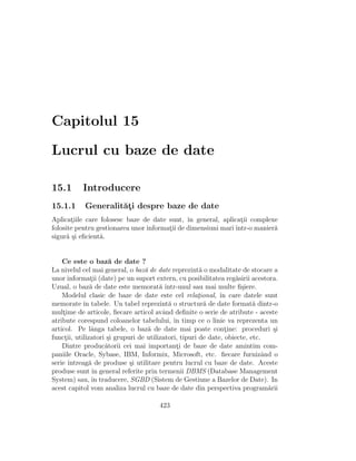 Capitolul 15

Lucrul cu baze de date

15.1       Introducere
15.1.1      Generalit˘¸i despre baze de date
                     at
Aplicatiile care folosesc baze de date sunt, ˆ general, aplicatii complexe
       ¸                                       ın                ¸
folosite pentru gestionarea unor informatii de dimensiuni mari ˆ
                                        ¸                      ıntr-o manier˘
                                                                            a
sigur˘ ¸i eﬁcient˘.
      as         a


    Ce este o baz˘ de date ?
                      a
La nivelul cel mai general, o baz˘ de date reprezint˘ o modalitate de stocare a
                                  a                    a
unor informatii (date) pe un suport extern, cu posibilitatea reg˘sirii acestora.
                ¸                                                   a
Uzual, o baz˘ de date este memorat˘ ˆ
                a                       a ıntr-unul sau mai multe ﬁ¸iere.
                                                                      s
    Modelul clasic de baze de date este cel relational, ˆ care datele sunt
                                                      ¸       ın
memorate ˆ tabele. Un tabel reprezint˘ o structur˘ de date format˘ dintr-o
             ın                            a             a                a
multime de articole, ﬁecare articol avˆnd deﬁnite o serie de atribute - aceste
    ¸                                    a
atribute corespund coloanelor tabelului, ˆ timp ce o linie va reprezenta un
                                             ın
articol. Pe lˆnga tabele, o baz˘ de date mai poate contine: proceduri ¸i
                a                  a                            ¸                 s
functii, utilizatori ¸i grupuri de utilizatori, tipuri de date, obiecte, etc.
     ¸               s
    Dintre produc˘torii cei mai importanti de baze de date amintim com-
                    a                         ¸
paniile Oracle, Sybase, IBM, Informix, Microsoft, etc. ﬁecare furnizˆnd o     a
serie ˆıntreag˘ de produse ¸i utilitare pentru lucrul cu baze de date. Aceste
               a             s
produse sunt ˆ general referite prin termenii DBMS (Database Management
                 ın
System) sau, ˆ traducere, SGBD (Sistem de Gestiune a Bazelor de Date). In
                 ın
acest capitol vom analiza lucrul cu baze de date din perspectiva program˘rii    a

                                       423
 