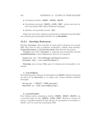 432                      CAPITOLUL 15. LUCRUL CU BAZE DE DATE

   • Actualizarea datelor: INSERT, UPDATE, DELETE

   • Actualizarea structurii: CREATE, ALTER, DROP - acestea mai sunt nu-
     mite instructiuni DDL (Data Deﬁnition Language)
                 ¸

   • Apelarea unei proceduri stocate: CALL

    Dup˘ cum vom vedea, obtinerea ¸i prelucrarea rezultatelor unei interog˘ri
        a                    ¸       s                                    a
este realizat˘ prin intermediul obiectelor de tip ResultSet.
             a

15.3.1     Interfata Statement
                  ¸
Interfata Statement ofer˘ metodele de baz˘ pentru trimiterea de secvente
       ¸                a                a                               ¸
SQL c˘tre baza de date ¸i obtinerea rezultatelor, celelalte dou˘ interfete:
       a                 s   ¸                                 a        ¸
PreparedStatement ¸i CallableStatement ﬁind derivate din aceasta.
                    s
    Crearea unui obiect Statement se realizeaz˘ prin intermediul metodei
                                              a
createStatement a clasei Connection, f˘r˘ nici un argument:
                                       aa

  Connection con = DriverManager.getConnection(url);
  Statement stmt = con.createStatement();

   Executia unei secvente SQL poate ﬁ realizat˘ prin intermediul a trei
        ¸              ¸                      a
metode:


    1. executeQuery
Este folosit˘ pentru realizarea de interog˘ri de tip SELECT. Metoda returneaz˘
             a                            a                                  a
un obiect de tip ResultSet ce va contine sub o form˘ tabelar˘ rezultatul
                                         ¸                a       a
interog˘rii.
       a

  String sql = "SELECT * FROM persoane";
  ResultSet rs = stmt.executeQuery(sql);



    2. executeUpdate
Este folosit˘ pentru actualizarea datelor (INSERT, UPDATE, DELETE) sau
            a
a structurii bazei de date (CREATE, ALTER, DROP). Metoda va returna un
ˆ
ıntreg ce semniﬁc˘ num˘rul de linii afectate de operatiunea de actualizare a
                  a     a                            ¸
datelor, sau 0 ˆ cazul unei instructiuni DDL.
               ın                  ¸
 