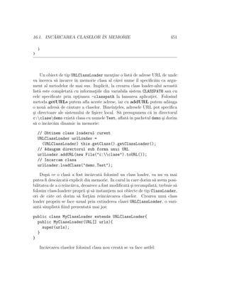 16.1. INCARCAREA CLASELOR ˆ MEMORIE
         ˘                IN                                               451

    }
}




    Un obiect de tip URLClassLoader mentine o list˘ de adrese URL de unde
                                           ¸        a
va ˆıncerca s˘ ˆ
             a ıncarce ˆ memorie clasa al c˘rei nume ˆ speciﬁc˘m ca argu-
                        ın                   a          ıl      a
ment al metodelor de mai sus. Implicit, la crearea class loader-ului aceast˘
                                                                           a
list˘ este completat˘ cu informatiile din variabila sistem CLASSPATH sau cu
    a                a           ¸
cele speciﬁcate prin optiunea -classpath la lansarea aplicatiei. Folosind
                           ¸                                  ¸
metoda getURLs putem aﬂa aceste adrese, iar cu addURL putem ad˘uga     a
o nou˘ adres˘ de c˘utare a claselor. Bineˆ ¸eles, adresele URL pot speciﬁca
       a      a     a                      ınt
¸i directoare ale sistemului de ﬁ¸iere local. S˘ presupunem c˘ ˆ directorul
s                                s             a              a ın
c:clasedemo exist˘ clasa cu numele Test, aﬂat˘ ˆ pachetul demo ¸i dorim
                       a                          a ın              s
s˘ o ˆ arc˘m dinamic ˆ memorie:
  a ınc˘ a                ın

    // Obtinem class loaderul curent
    URLClassLoader urlLoader =
      (URLClassLoader) this.getClass().getClassLoader();
    // Adaugam directorul sub forma unui URL
    urlLoader.addURL(new File("c:clase").toURL());
    // Incarcam clasa
    urlLoader.loadClass("demo.Test");

    Dup˘ ce o clas˘ a fost ˆ arcat˘ folosind un class loader, ea nu va mai
         a            a      ınc˘     a
putea ﬁ desc˘rcat˘ explicit din memorie. In cazul ˆ care dorim s˘ avem posi-
              a     a                               ın             a
bilitatea de a o reˆ arca, deoarece a fost modiﬁcat˘ ¸i recompilat˘, trebuie s˘
                   ınc˘                              as             a         a
folosim class-loadere proprii ¸i s˘ instantiem noi obiecte de tip ClassLoader,
                              s a         ¸
ori de cˆte ori dorim s˘ fort˘m reˆ arcarea claselor. Crearea unui class
         a               a     ¸a      ınc˘
loader propriu se face uzual prin extinderea clasei URLClassLoader, o vari-
ant˘ simplist˘ ﬁind prezentat˘ mai jos:
    a          a                a

public class MyClassLoader extends URLClassLoader{
  public MyClassLoader(URL[] urls){
    super(urls);
  }
}

    Inc˘rcarea claselor folosind clasa nou creat˘ se va face astfel:
       a                                        a
 