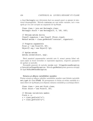 458                     CAPITOLUL 16. LUCRUL DINAMIC CU CLASE

a clasei Rectangle care determin˘ dac˘ un anumit punct se g˘se¸te ˆ inte-
                                 a   a                     a s ın
riorul drepunghiului. Metoda contains are mai multe variante, noi o vom
apela pe cea care accept˘ un argument de tip Point.
                        a

  Class clasa = java.awt.Rectangle.class;
  Rectangle obiect = new Rectangle(0, 0, 100, 100);

  // Obtinem metoda dorita
  Class[] signatura = new Class[] {Point.class};
  Method metoda = clasa.getMethod("contains", signatura);

  // Pregatim argumentele
  Point p = new Point(10, 20);
  Object[] arg = new Object[] {p};

  // Apelam metoda
  metoda.invoke(obiect, arg);

    Dac˘ num˘rul argumentelor metodei este 0, atunci putem folosi val-
       a        a
oarea null ˆ locul vectorilor ce reprezint˘ signatura, respectiv parametri
             ın                           a
de apelare ai metodei.
    Exceptiile generate de metoda invoke sunt: IllegalAccessException
          ¸
¸i InvocationTargetException. Metoda getMethod poate provoca exceptii
s                                                                      ¸
de tipul NoSuchMethodException.


   Setarea ¸i aﬂarea variabilelor membre
             s
Pentur setarea ¸i aﬂarea valorilor variabilelor membre sunt folosite metodele
                s
set ¸i get ale clasei Field. S˘ presupunem c˘ dorim s˘ set˘m variabila x a
    s                          a                a       a     a
unui obiect de tip Point ¸i s˘ obtinem valoarea variabilei y a aceluia¸i obiect:
                          s a ¸                                       s

  Class clasa = java.awt.Point.class;
  Point obiect = new Point(0, 20);

  // Obtinem variabilele membre
  Field x, y;
  x = clasa.getField("x");
  y = clasa.getField("y");
 