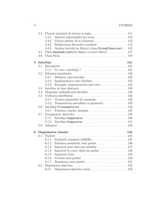 4                                                                                      CUPRINS

    4.4   Fluxuri standard de intrare ¸i ie¸ire . . . . . . . . . . . . .
                                        s s                                                    .   .   111
          4.4.1 Aﬁsarea informatiilor pe ecran . . . . . . . . . . . .
                                   ¸                                                           .   .   112
          4.4.2 Citirea datelor de la tastatur˘ . . . . . . . . . . . .
                                                a                                              .   .   112
          4.4.3 Redirectarea ﬂuxurilor standard . . . . . . . . . . .                          .   .   113
          4.4.4 Analiza lexical˘ pe ﬂuxuri (clasa StreamTokenizer)
                                a                                                              .   .   115
    4.5   Clasa RandomAccesFile (ﬁ¸iere cu acces direct) . . . . . .
                                      s                                                        .   .   117
    4.6   Clasa File . . . . . . . . . . . . . . . . . . . . . . . . . . .                     .   .   119

5 Interfete
         ¸                                                                                          121
  5.1 Introducere . . . . . . . . . . . . . . . . . .          .   .   .   .   .   .   .   .   .   . 121
       5.1.1 Ce este o interfat˘ ? . . . . . . . . .
                               ¸a                              .   .   .   .   .   .   .   .   .   . 121
  5.2 Folosirea interfetelor . . . . . . . . . . . . .
                        ¸                                      .   .   .   .   .   .   .   .   .   . 122
       5.2.1 Deﬁnirea unei interfete . . . . . . . .
                                     ¸                         .   .   .   .   .   .   .   .   .   . 122
       5.2.2 Implementarea unei interfete . . . . .
                                           ¸                   .   .   .   .   .   .   .   .   .   . 123
       5.2.3 Exemplu: implementarea unei stive .               .   .   .   .   .   .   .   .   .   . 124
  5.3 Interfete ¸i clase abstracte . . . . . . . . . .
             ¸ s                                               .   .   .   .   .   .   .   .   .   . 129
  5.4 Mo¸tenire multipl˘ prin interfete . . . . . .
          s                a           ¸                       .   .   .   .   .   .   .   .   .   . 130
  5.5 Utilitatea interfetelor . . . . . . . . . . . . .
                         ¸                                     .   .   .   .   .   .   .   .   .   . 132
       5.5.1 Crearea grupurilor de constante . . .             .   .   .   .   .   .   .   .   .   . 132
       5.5.2 Transmiterea metodelor ca parametri               .   .   .   .   .   .   .   .   .   . 133
  5.6 Interfata FilenameFilter . . . . . . . . . .
             ¸                                                 .   .   .   .   .   .   .   .   .   . 134
       5.6.1 Folosirea claselor anonime . . . . . .            .   .   .   .   .   .   .   .   .   . 137
  5.7 Compararea obiectelor . . . . . . . . . . . .            .   .   .   .   .   .   .   .   .   . 138
       5.7.1 Interfata Comparable . . . . . . . . .
                      ¸                                        .   .   .   .   .   .   .   .   .   . 139
       5.7.2 Interfata Comparator . . . . . . . . .
                      ¸                                        .   .   .   .   .   .   .   .   .   . 141
  5.8 Adaptori . . . . . . . . . . . . . . . . . . . .         .   .   .   .   .   .   .   .   .   . 142

6 Organizarea claselor                                                                                 145
  6.1 Pachete . . . . . . . . . . . . . . . . . .      .   .   .   .   .   .   .   .   .   .   .   .   145
      6.1.1 Pachetele standard (J2SDK) . . .           .   .   .   .   .   .   .   .   .   .   .   .   145
      6.1.2 Folosirea membrilor unui pachet .          .   .   .   .   .   .   .   .   .   .   .   .   146
      6.1.3 Importul unei clase sau interfete .
                                             ¸         .   .   .   .   .   .   .   .   .   .   .   .   147
      6.1.4 Importul la cerere dintr-un pachet         .   .   .   .   .   .   .   .   .   .   .   .   148
      6.1.5 Importul static . . . . . . . . . .        .   .   .   .   .   .   .   .   .   .   .   .   149
      6.1.6 Crearea unui pachet . . . . . . .          .   .   .   .   .   .   .   .   .   .   .   .   150
      6.1.7 Denumirea unui pachet . . . . . .          .   .   .   .   .   .   .   .   .   .   .   .   151
  6.2 Organizarea ﬁ¸ierelor . . . . . . . . . . .
                   s                                   .   .   .   .   .   .   .   .   .   .   .   .   152
      6.2.1 Organizarea ﬁ¸ierelor surs˘ . . . .
                           s            a              .   .   .   .   .   .   .   .   .   .   .   .   152
 