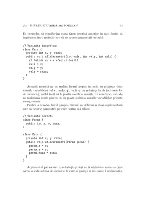 2.3. IMPLEMENTAREA METODELOR                                              55

De exemplu, s˘ consider˘m clasa Cerc descris˘ anterior ˆ care dorim s˘
             a         a                    a           ın           a
implement˘m o metod˘ care s˘ returneze parametrii cercului.
         a          a      a

// Varianta incorecta:
class Cerc {
  private int x, y, raza;
  public void aflaParametri(int valx, int valy, int valr) {
    // Metoda nu are efectul dorit!
    valx = x;
    valy = y;
    valr = raza;
  }
}

   Aceast˘ metod˘ nu va realiza lucrul propus ˆ
           a        a                             ıntrucˆt ea prime¸te doar
                                                        a           s
valorile variabilelor valx, valy ¸i valr ¸i nu referinte la ele (adresele lor
                                  s        s           ¸
de memorie), astfel ˆ at s˘ le poat˘ modiﬁca valorile. In concluzie, metoda
                      ıncˆ a        a
nu realizeaz˘ nimic pentru c˘ nu poate schimba valorile variabilelor primite
             a               a
ca argumente.
   Pentru a rezolva lucrul propus trebuie s˘ deﬁnim o clas˘ suplimentar˘
                                             a               a              a
care s˘ descrie parametrii pe care dorim s˘-i aﬂ˘m:
      a                                   a     a

// Varianta corecta
class Param {
  public int x, y, raza;
}

class Cerc {
  private int x, y, raza;
  public void aflaParametri(Param param) {
    param.x = x;
    param.y = y;
    param.raza = raza;
  }
}

   Argumentul param are tip referint˘ ¸i, de¸i nu ˆ schimb˘m valoarea (val-
                                    ¸a s    s     ıi       a
oarea sa este adresa de memorie la care se gase¸te ¸i nu poate ﬁ schimbat˘),
                                               s s                       a
 