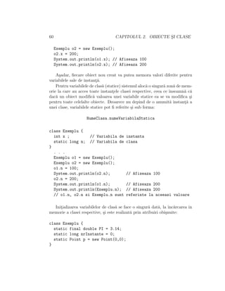 60                                   CAPITOLUL 2. OBIECTE SI CLASE
                                                          ¸

     Exemplu o2 = new Exemplu();
     o2.x = 200;
     System.out.println(o1.x); // Afiseaza 100
     System.out.println(o2.x); // Afiseaza 200

    A¸adar, ﬁecare obiect nou creat va putea memora valori diferite pentru
      s
variabilele sale de instant˘.
                           ¸a
    Pentru variabilele de clas˘ (statice) sistemul aloc˘ o singur˘ zon˘ de mem-
                               a                        a        a    a
orie la care au acces toate instantele clasei respective, ceea ce ˆ
                                    ¸                               ınseamn˘ c˘
                                                                            a a
dac˘ un obiect modiﬁc˘ valoarea unei variabile statice ea se va modiﬁca ¸i
    a                    a                                                     s
pentru toate celelalte obiecte. Deoarece nu depind de o anumit˘ instanta a
                                                                    a       ¸˘
unei clase, variabilele statice pot ﬁ referite ¸i sub forma:
                                               s

                    NumeClasa.numeVariabilaStatica

class Exemplu {
  int x ;         // Variabila de          instanta
  static long n; // Variabila de           clasa
}
  . . .
  Exemplu o1 = new Exemplu();
  Exemplu o2 = new Exemplu();
  o1.n = 100;
  System.out.println(o2.n);                // Afiseaza 100
  o2.n = 200;
  System.out.println(o1.n);                // Afiseaza 200
  System.out.println(Exemplu.n);           // Afiseaza 200
  // o1.n, o2.n si Exemplu.n sunt          referinte la aceeasi valoare

  Initializarea variabilelor de clas˘ se face o singur˘ dat˘, la ˆ arcarea ˆ
     ¸                              a                  a     a     ınc˘    ın
memorie a clasei respective, ¸i este realizat˘ prin atribuiri obi¸nuite:
                             s               a                   s

class Exemplu {
  static final double PI = 3.14;
  static long nrInstante = 0;
  static Point p = new Point(0,0);
}
 