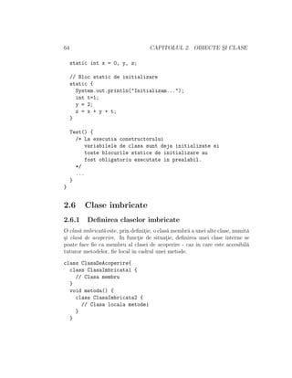 64                                  CAPITOLUL 2. OBIECTE SI CLASE
                                                         ¸

     static int x = 0, y, z;

     // Bloc static de initializare
     static {
       System.out.println("Initializam...");
       int t=1;
       y = 2;
       z = x + y + t;
     }

     Test() {
       /* La executia constructorului
          variabilele de clasa sunt deja initializate si
          toate blocurile statice de initializare au
          fost obligatoriu executate in prealabil.
       */
       ...
     }
}


2.6       Clase imbricate
2.6.1      Deﬁnirea claselor imbricate
O clas˘ imbricat˘ este, prin deﬁnitie, o clas˘ membr˘ a unei alte clase, numit˘
       a        a                 ¸          a      a                         a
¸i clas˘ de acoperire. In functie de situatie, deﬁnirea unei clase interne se
s      a                        ¸            ¸
poate face ﬁe ca membru al clasei de acoperire - caz ˆ care este accesibil˘
                                                        ın                    a
tuturor metodelor, ﬁe local ˆ cadrul unei metode.
                             ın

class ClasaDeAcoperire{
  class ClasaImbricata1 {
    // Clasa membru
  }
  void metoda() {
    class ClasaImbricata2 {
      // Clasa locala metodei
    }
  }
 