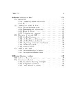 CUPRINS 9
15 Lucrul cu baze de date 423
15.1 Introducere . . . . . . . . . . . . . . . . . . . . . . . . . . . . 423
15.1.1 Generalit˘at¸i despre baze de date . . . . . . . . . . . . . 423
15.1.2 JDBC . . . . . . . . . . . . . . . . . . . . . . . . . . . 424
15.2 Conectarea la o baz˘a de date . . . . . . . . . . . . . . . . . . . 425
15.2.1 Inregistrarea unui driver . . . . . . . . . . . . . . . . . 426
15.2.2 Speciﬁcarea unei baze de date . . . . . . . . . . . . . . 427
15.2.3 Tipuri de drivere . . . . . . . . . . . . . . . . . . . . . 428
15.2.4 Realizarea unei conexiuni . . . . . . . . . . . . . . . . 430
15.3 Efectuarea de secvent¸e SQL . . . . . . . . . . . . . . . . . . . 431
15.3.1 Interfat¸a Statement . . . . . . . . . . . . . . . . . . . . 432
15.3.2 Interfat¸a PreparedStatement . . . . . . . . . . . . . . . 434
15.3.3 Interfat¸a CallableStatement . . . . . . . . . . . . . . . 437
15.3.4 Obt¸inerea ¸si prelucrarea rezultatelor . . . . . . . . . . 438
15.3.5 Interfat¸a ResultSet . . . . . . . . . . . . . . . . . . . . 438
15.3.6 Exemplu simplu . . . . . . . . . . . . . . . . . . . . . . 440
15.4 Lucrul cu meta-date . . . . . . . . . . . . . . . . . . . . . . . 442
15.4.1 Interfat¸a DatabaseMetaData . . . . . . . . . . . . . . . 442
15.4.2 Interfat¸a ResultSetMetaData . . . . . . . . . . . . . . 443
16 Lucrul dinamic cu clase 445
16.1 Inc˘arcarea claselor ˆın memorie . . . . . . . . . . . . . . . . . . 445
16.2 Mecanismul reﬂect˘arii . . . . . . . . . . . . . . . . . . . . . . 452
16.2.1 Examinarea claselor ¸si interfet¸elor . . . . . . . . . . . . 453
16.2.2 Manipularea obiectelor . . . . . . . . . . . . . . . . . . 456
16.2.3 Lucrul dinamic cu vectori . . . . . . . . . . . . . . . . 460
 