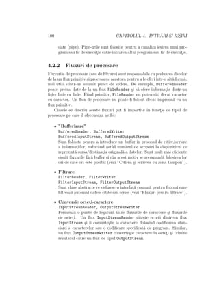 100 CAPITOLUL 4. INTR ˘ARI S¸I IES¸IRI
date (pipe). Pipe-urile sunt folosite pentru a canaliza ie¸sirea unui pro-
gram sau ﬁr de execut¸ie c˘atre intrarea altui program sau ﬁr de execut¸ie.
4.2.2 Fluxuri de procesare
Fluxurile de procesare (sau de ﬁltrare) sunt responsabile cu preluarea datelor
de la un ﬂux primitiv ¸si procesarea acestora pentru a le oferiˆıntr-o alt˘a form˘a,
mai util˘a dintr-un anumit punct de vedere. De exemplu, BufferedReader
poate prelua date de la un ﬂux FileReader ¸si s˘a ofere informat¸ia dintr-un
ﬁ¸sier linie cu linie. Fiind primitiv, FileReader nu putea citi decˆat caracter
cu caracter. Un ﬂux de procesare nu poate ﬁ folosit decˆat ˆımpreun˘a cu un
ﬂux primitiv.
Clasele ce descriu aceste ﬂuxuri pot ﬁ ˆımpartite ˆın funct¸ie de tipul de
procesare pe care ˆıl efectueaza astfel:
• ”Buﬀerizare”
BufferedReader, BufferedWriter
BufferedInputStream, BufferedOutputStream
Sunt folosite pentru a introduce un buﬀer ˆın procesul de citire/scriere
a informat¸iilor, reducˆand astfel num˘arul de acces˘ari la dispozitivul ce
reprezint˘a sursa/destinat¸ia original˘a a datelor. Sunt mult mai eﬁciente
decˆat ﬂuxurile f˘ar˘a buﬀer ¸si din acest motiv se recomand˘a folosirea lor
ori de cˆate ori este posibil (vezi ”Citirea ¸si scrierea cu zona tampon”).
• Filtrare
FilterReader, FilterWriter
FilterInputStream, FilterOutputStream
Sunt clase abstracte ce deﬁnesc o interfat¸˘a comun˘a pentru ﬂuxuri care
ﬁltreaz˘a automat datele citite sau scrise (vezi ”Fluxuri pentru ﬁltrare”).
• Conversie octet¸i-caractere
InputStreamReader, OutputStreamWriter
Formeaz˘a o punte de legatur˘a ˆıntre ﬂuxurile de caractere ¸si ﬂuxurile
de octet¸i. Un ﬂux InputStreamReader cite¸ste octet¸i dintr-un ﬂux
InputStream ¸si ˆıi converte¸ste la caractere, folosind codiﬁcarea stan-
dard a caracterelor sau o codiﬁcare speciﬁcat˘a de program. Similar,
un ﬂux OutputStreamWriter converte¸ste caractere ˆın octet¸i ¸si trimite
rezutatul c˘atre un ﬂux de tipul OutputStream.
 