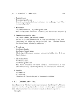 4.2. FOLOSIREA FLUXURILOR 101
• Concatenare
SequenceInputStream
Concateneaz˘a mai multe ﬂuxuri de intrare ˆıntr-unul singur (vezi ”Con-
catenarea ﬁ¸sierelor”).
• Serializare
ObjectInputStream, ObjectOutputStream
Sunt folosite pentru serializarea obiectelor (vezi ”Serializarea obiectelor”).
• Conversie tipuri de date
DataInputStream, DataOutputStream
Folosite la scrierea/citirea datelor de tip primitiv ˆıntr-un format binar,
independent de ma¸sina pe care se lucreaz˘a (vezi ”Folosirea claselor
DataInputStream ¸si DataOutputStream”).
• Num˘arare
LineNumberReader
LineNumberInputStream
Ofer˘a ¸si posibilitatea de num˘arare automat˘a a liniilor citite de la un
ﬂux de intrare.
• Citire ˆın avans
PushbackReader
PushbackInputStream
Sunt ﬂuxuri de intrare care au un buﬀer de 1-caracter(octet) ˆın care
este citit ˆın avans ¸si caracterul (octetul) care urmeaz˘a celui curent citit.
• Aﬁ¸sare
PrintWriter
PrintStream
Ofer˘a metode convenabile pentru aﬁsarea informat¸iilor.
4.2.3 Crearea unui ﬂux
Orice ﬂux este un obiect al clasei ce implementeaz˘a ﬂuxul respectiv. Crearea
unui ﬂux se realizeaz˘a a¸sadar similar cu crearea obiectelor, prin instruct¸iunea
new ¸si invocarea unui constructor corespunz˘ator al clasei respective:
Exemple:
 
