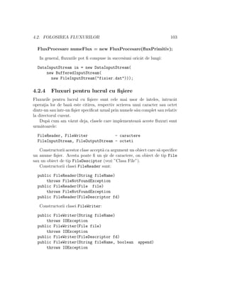 4.2. FOLOSIREA FLUXURILOR 103
FluxProcesare numeFlux = new FluxProcesare(ﬂuxPrimitiv);
In general, ﬂuxurile pot ﬁ compuse ˆın succesiuni oricˆat de lungi:
DataInputStream in = new DataInputStream(
new BufferedInputStream(
new FileInputStream("fisier.dat")));
4.2.4 Fluxuri pentru lucrul cu ﬁ¸siere
Fluxurile pentru lucrul cu ﬁ¸siere sunt cele mai usor de ˆınteles, ˆıntrucˆat
operat¸ia lor de baz˘a este citirea, respectiv scrierea unui caracter sau octet
dintr-un sauˆıntr-un ﬁ¸sier speciﬁcat uzual prin numele s˘au complet sau relativ
la directorul curent.
Dup˘a cum am v˘azut deja, clasele care implementeaz˘a aceste ﬂuxuri sunt
urm˘atoarele:
FileReader, FileWriter - caractere
FileInputStream, FileOutputStream - octeti
Constructorii acestor clase accept˘a ca argument un obiect care s˘a speciﬁce
un anume ﬁ¸sier. Acesta poate ﬁ un ¸sir de caractere, on obiect de tip File
sau un obiect de tip FileDesciptor (vezi ”Clasa File”).
Constructorii clasei FileReader sunt:
public FileReader(String fileName)
throws FileNotFoundException
public FileReader(File file)
throws FileNotFoundException
public FileReader(FileDescriptor fd)
Constructorii clasei FileWriter:
public FileWriter(String fileName)
throws IOException
public FileWriter(File file)
throws IOException
public FileWriter(FileDescriptor fd)
public FileWriter(String fileName, boolean append)
throws IOException
 
