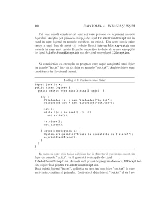 104 CAPITOLUL 4. INTR ˘ARI S¸I IES¸IRI
Cei mai uzuali constructori sunt cei care primesc ca argument numele
ﬁ¸sierului. Ace¸stia pot provoca except¸ii de tipul FileNotFoundException ˆın
cazul ˆın care ﬁ¸sierul cu numele speciﬁcat nu exist˘a. Din acest motiv orice
creare a unui ﬂux de acest tip trebuie f˘acut˘a ˆıntr-un bloc try-catch sau
metoda ˆın care sunt create ﬂuxurile respective trebuie s˘a arunce except¸iile
de tipul FileNotFoundException sau de tipul superclasei IOException.
S˘a consider˘am ca exemplu un program care copie cont¸inutul unui ﬁ¸sier
cu numele ”in.txt” ˆıntr-un alt ﬁ¸sier cu numele ”out.txt”. Ambele ﬁ¸siere sunt
considerate ˆın directorul curent.
Listing 4.1: Copierea unui ﬁsier
import java.io.*;
public class Copiere {
public static void main(String [] args) {
try {
FileReader in = new FileReader("in.txt");
FileWriter out = new FileWriter("out.txt");
int c;
while ((c = in.read ()) != -1)
out.write(c);
in.close ();
out.close ();
} catch(IOException e) {
System.err.println("Eroare la operatiile cu fisiere!");
e. printStackTrace ();
}
}
}
In cazul ˆın care vom lansa aplicat¸ia iar ˆın directorul curent nu exist˘a un
ﬁ¸sier cu numele ”in.txt”, va ﬁ generat˘a o except¸ie de tipul
FileNotFoundException. Aceasta va ﬁ prins˘a de program deoarece, IOException
este superclas˘a pentru FileNotFoundException.
Dac˘a exist˘a ﬁ¸sierul ”in.txt”, aplicat¸ia va crea un nou ﬁ¸sier ”out.txt” ˆın care
va ﬁ copiat cont¸inutul primului. Dac˘a exist˘a deja ﬁ¸sierul ”out.txt” el va ﬁ re-
 