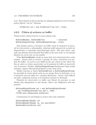 4.2. FOLOSIREA FLUXURILOR 105
scris. Dac˘a doream s˘a facem operat¸ia de ad˘augare(append) ¸si nu de rescriere
pentru ﬁ¸sierul ”out.txt” foloseam:
FileWriter out = new FileWriter("out.txt", true);
4.2.5 Citirea ¸si scrierea cu buﬀer
Clasele pentru citirea/scrierea cu zona tampon sunt:
BufferedReader, BufferedWriter - caractere
BufferedInputStream, BufferedOutputStream - octeti
Sunt folosite pentru a introduce un buﬀer (zon˘a de memorie) ˆın proce-
sul de citire/scriere a informat¸iilor, reducˆand astfel numarul de acces˘ari ale
dispozitivului ce reprezint˘a sursa/destinat¸ia atelor. Din acest motiv, sunt
mult mai eﬁciente decˆat ﬂuxurile f˘ar˘a buﬀer ¸si din acest motiv se recomand˘a
folosirea lor ori de cˆate ori este posibil.
Clasa BufferedReader cite¸ste ˆın avans date ¸si le memoreaz˘a ˆıntr-o zon˘a
tampon. Atunci cˆand se execut˘a o operat¸ie de citire, caracterul va ﬁ pre-
luat din buﬀer. In cazul ˆın care buﬀer-ul este gol, citirea se face direct din
ﬂux ¸si, odat˘a cu citirea caracterului, vor ﬁ memorati ˆın buﬀer ¸si caracterele
care ˆıi urmeaz˘a. Evident, BufferedInputStream funct¸ioneaz˘a dup˘a acela¸si
principiu, singura diferent¸˘a ﬁind faptul c˘a sunt citit¸i octet¸i.
Similar lucreaza ¸si clasele BufferedWriter ¸si BufferedOutputStream.
La operat¸iile de scriere datele scrise nu vor ajunge direct la destinat¸ie, ci vor
ﬁ memorate jntr-un buﬀer de o anumit˘a dimensiune. Atunci cˆand buﬀerul
este plin, cont¸inutul acestuia va ﬁ transferat automat la destinat¸ie.
Fluxurile de citire/scriere cu buﬀer sunt ﬂuxuri de procesare ¸si sunt
folosite prin suprapunere cu alte ﬂuxuri, dintre care obligatoriu unul este
primitiv.
BufferedOutputStream out = new BufferedOutputStream(
new FileOutputStream("out.dat"), 1024)
//1024 este dimensiunea bufferului
Constructorii cei mai folosit¸i ai acestor clase sunt urm˘atorii:
BufferedReader(Reader in)
BufferedReader(Reader in, int dim_buffer)
BufferedWriter(Writer out)
 