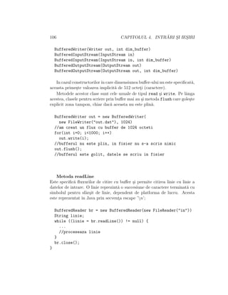 106 CAPITOLUL 4. INTR ˘ARI S¸I IES¸IRI
BufferedWriter(Writer out, int dim_buffer)
BufferedInputStream(InputStream in)
BufferedInputStream(InputStream in, int dim_buffer)
BufferedOutputStream(OutputStream out)
BufferedOutputStream(OutputStream out, int dim_buffer)
In cazul constructorilorˆın care dimensiunea buﬀer-ului nu este speciﬁcat˘a,
aceasta prime¸ste valoarea implicit˘a de 512 octet¸i (caractere).
Metodele acestor clase sunt cele uzuale de tipul read ¸si write. Pe lˆanga
acestea, clasele pentru scriere prin buﬀer mai au ¸si metoda flush care gole¸ste
explicit zona tampon, chiar dac˘a aceasta nu este plin˘a.
BufferedWriter out = new BufferedWriter(
new FileWriter("out.dat"), 1024)
//am creat un flux cu buffer de 1024 octeti
for(int i=0; i<1000; i++)
out.write(i);
//bufferul nu este plin, in fisier nu s-a scris nimic
out.flush();
//bufferul este golit, datele se scriu in fisier
Metoda readLine
Este speciﬁc˘a ﬂuxurilor de citire cu buﬀer ¸si permite citirea linie cu linie a
datelor de intrare. O linie reprezint˘a o succesiune de caractere terminat˘a cu
simbolul pentru sfˆar¸sit de linie, dependent de platforma de lucru. Acesta
este reprezentat ˆın Java prin secvent¸a escape ’n’;
BufferedReader br = new BufferedReader(new FileReader("in"))
String linie;
while ((linie = br.readLine()) != null) {
...
//proceseaza linie
}
br.close();
}
 