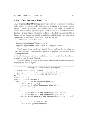 4.2. FOLOSIREA FLUXURILOR 107
4.2.6 Concatenarea ﬂuxurilor
Clasa SequenceInputStream permite unei aplicatii s˘a combine serial mai
multe ﬂuxuri de intrare astfel ˆıncˆat acestea s˘a apar˘a ca un singur ﬂux de
intrare. Citirea datelor dintr-un astfel de ﬂux se face astfel: se cite¸ste din
primul ﬂux de intrare speciﬁcat pˆana cˆand se ajunge la sfˆarsitul acestuia,
dup˘a care primul ﬂux de intrare este ˆınchis ¸si se deschide automat urm˘atorul
ﬂux de intrare din care se vor citi ˆın continuare datele, dup˘a care procesul se
repet˘a pˆana la terminarea tuturor ﬂuxurilor de intrare.
Constructorii acestei clase sunt:
SequenceInputStream(Enumeration e)
SequenceInputStream(InputStream s1, InputStream s2)
Primul construieste un ﬂux secvential dintr-o mult¸ime de ﬂuxuri de in-
trare. Fiecare obiect ˆın enumerarea primit˘a ca parametru trebuie s˘a ﬁe de
tipul InputStream.
Cel de-al doilea construie¸ste un ﬂux de intrare care combin˘a doar dou˘a ﬂuxuri
s1 ¸si s2, primul ﬂux citit ﬁind s1.
Exemplul cel mai elocvent de folosirea a acestei clase este concatenarea a
dou˘a sau mai multor ﬁ¸siere:
Listing 4.2: Concatenarea a dou˘a ﬁ¸siere
/* Concatenarea a doua fisiere
ale caror nume sunt primite de la linia de comanda.
Rezultatul concatenarii este afisat pe ecran.
*/
import java.io.*;
public class Concatenare {
public static void main(String args []) {
if (args.length <= 1) {
System.out.println("Argumente insuficiente!");
System.exit (-1);
}
try {
FileInputStream f1 = new FileInputStream (args [0]);
FileInputStream f2 = new FileInputStream (args [1]);
SequenceInputStream s = new SequenceInputStream (f1 , f2)
;
int c;
while ((c = s.read ()) != -1)
System.out.print (( char)c);
 