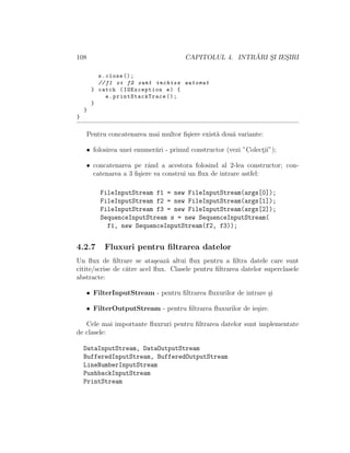 108 CAPITOLUL 4. INTR ˘ARI S¸I IES¸IRI
s.close ();
//f1 si f2 sunt inchise automat
} catch (IOException e) {
e. printStackTrace ();
}
}
}
Pentru concatenarea mai multor ﬁ¸siere exist˘a dou˘a variante:
• folosirea unei enumer˘ari - primul constructor (vezi ”Colect¸ii”);
• concatenarea pe rˆand a acestora folosind al 2-lea constructor; con-
catenarea a 3 ﬁ¸siere va construi un ﬂux de intrare astfel:
FileInputStream f1 = new FileInputStream(args[0]);
FileInputStream f2 = new FileInputStream(args[1]);
FileInputStream f3 = new FileInputStream(args[2]);
SequenceInputStream s = new SequenceInputStream(
f1, new SequenceInputStream(f2, f3));
4.2.7 Fluxuri pentru ﬁltrarea datelor
Un ﬂux de ﬁltrare se ata¸seaz˘a altui ﬂux pentru a ﬁltra datele care sunt
citite/scrise de c˘atre acel ﬂux. Clasele pentru ﬁltrarea datelor superclasele
abstracte:
• FilterInputStream - pentru ﬁltrarea ﬂuxurilor de intrare ¸si
• FilterOutputStream - pentru ﬁltrarea ﬂuxurilor de ie¸sire.
Cele mai importante ﬂuxruri pentru ﬁltrarea datelor sunt implementate
de clasele:
DataInputStream, DataOutputStream
BufferedInputStream, BufferedOutputStream
LineNumberInputStream
PushbackInputStream
PrintStream
 