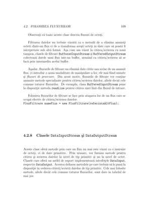 4.2. FOLOSIREA FLUXURILOR 109
Observat¸i c˘a toate aceste clase descriu ﬂuxuri de octet¸i.
Filtrarea datelor nu trebuie v˘azut˘a ca o metod˘a de a elimina anumit¸i
octeti dintr-un ﬂux ci de a transforma ace¸sti octet¸i ˆın date care s˘a poat˘a ﬁ
interpretate sub alt˘a form˘a. A¸sa cum am v˘azut la citirea/scrierea cu zon˘a
tampon, clasele de ﬁltrare BufferedInputStream ¸si BufferedOutputStream
colecteaz˘a datele unui ﬂux ˆıntr-un buﬀer, urmˆand ca citirea/scrierea s˘a se
fac˘a prin intermediu acelui buﬀer.
A¸sadar, ﬂuxurile de ﬁltrare nu elimin˘a date citite sau scrise de un anumit
ﬂux, ci introduc o noua modalitate de manipulare a lor, ele mai ﬁind numite
¸si ﬂuxuri de procesare. Din acest motiv, ﬂuxurile de ﬁltrare vor cont¸ine
anumite metode specializate pentru citirea/scrierea datelor, altele decˆat cele
comune tuturor ﬂuxurilor. De exemplu, clasa BufferedInputStream pune
la dispozit¸ie metoda readLine pentru citirea unei linii din ﬂuxul de intrare.
Folosirea ﬂuxurilor de ﬁltrare se face prin ata¸sarea lor de un ﬂux care se
ocup˘a efectiv de citirea/scrierea datelor:
FluxFiltrare numeFlux = new FluxFiltrare(referintaAltFlux);
4.2.8 Clasele DataInputStream ¸si DataOutputStream
Aceste clase ofer˘a metode prin care un ﬂux nu mai este v˘azut ca o ˆınsiruire
de octet¸i, ci de date primitive. Prin urmare, vor furniza metode pentru
citirea ¸si scrierea datelor la nivel de tip primitiv ¸si nu la nivel de octet.
Clasele care ofer˘a un astfel de suport implementeaz˘a interfet¸ele DataInput,
respectiv DataOutput. Acestea deﬁnesc metodele pe care trebuie s˘a le pun˘a la
dispozit¸ie ˆın vederea citireii/scrierii datelor de tip primitiv. Cele mai folosite
metode, altele decˆat cele comune tuturor ﬂuxurilor, sunt date ˆın tabelul de
mai jos:
 