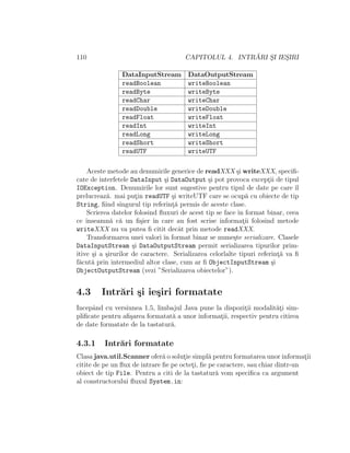 110 CAPITOLUL 4. INTR ˘ARI S¸I IES¸IRI
DataInputStream DataOutputStream
readBoolean writeBoolean
readByte writeByte
readChar writeChar
readDouble writeDouble
readFloat writeFloat
readInt writeInt
readLong writeLong
readShort writeShort
readUTF writeUTF
Aceste metode au denumirile generice de readXXX ¸si writeXXX, speciﬁ-
cate de interfetele DataInput ¸si DataOutput ¸si pot provoca except¸ii de tipul
IOException. Denumirile lor sunt sugestive pentru tipul de date pe care ˆıl
prelucreaz˘a. mai put¸in readUTF ¸si writeUTF care se ocup˘a cu obiecte de tip
String, ﬁind singurul tip referint¸˘a permis de aceste clase.
Scrierea datelor folosind ﬂuxuri de acest tip se face ˆın format binar, ceea
ce ˆınseamn˘a c˘a un ﬁ¸sier ˆın care au fost scrise informat¸ii folosind metode
writeXXX nu va putea ﬁ citit decˆat prin metode readXXX.
Transformarea unei valori ˆın format binar se nume¸ste serializare. Clasele
DataInputStream ¸si DataOutputStream permit serializarea tipurilor prim-
itive ¸si a ¸sirurilor de caractere. Serializarea celorlalte tipuri referint¸˘a va ﬁ
f˘acut˘a prin intermediul altor clase, cum ar ﬁ ObjectInputStream ¸si
ObjectOutputStream (vezi ”Serializarea obiectelor”).
4.3 Intr˘ari ¸si ie¸siri formatate
Incepˆand cu versiunea 1.5, limbajul Java pune la dispozit¸ii modalit˘at¸i sim-
pliﬁcate pentru aﬁ¸sarea formatat˘a a unor informat¸ii, respectiv pentru citirea
de date formatate de la tastatur˘a.
4.3.1 Intr˘ari formatate
Clasa java.util.Scanner ofer˘a o solut¸ie simpl˘a pentru formatarea unor informat¸ii
citite de pe un ﬂux de intrare ﬁe pe octet¸i, ﬁe pe caractere, sau chiar dintr-un
obiect de tip File. Pentru a citi de la tastatur˘a vom speciﬁca ca argument
al constructorului ﬂuxul System.in:
 