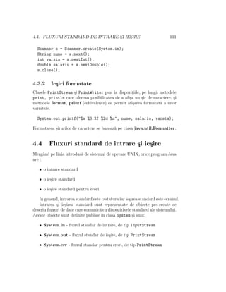 4.4. FLUXURI STANDARD DE INTRARE S¸I IES¸IRE 111
Scanner s = Scanner.create(System.in);
String nume = s.next();
int varsta = s.nextInt();
double salariu = s.nextDouble();
s.close();
4.3.2 Ie¸siri formatate
Clasele PrintStream ¸si PrintWriter pun la dispozit¸iile, pe lˆang˘a metodele
print, println care ofereau posibilitatea de a aﬁ¸sa un ¸sir de caractere, ¸si
metodele format, printf (echivalente) ce permit aﬁ¸sarea formatat˘a a unor
variabile.
System.out.printf("%s %8.2f %2d %n", nume, salariu, varsta);
Formatarea ¸sirurilor de caractere se bazeaz˘a pe clasa java.util.Formatter.
4.4 Fluxuri standard de intrare ¸si ie¸sire
Mergˆand pe linia introdus˘a de sistemul de operare UNIX, orice program Java
are :
• o intrare standard
• o ie¸sire standard
• o ie¸sire standard pentru erori
In general, intrarea standard este tastatura iar ie¸sirea standard este ecranul.
Intrarea ¸si ie¸sirea standard sunt reprezentate de obiecte pre-create ce
descriu ﬂuxuri de date care comunic˘a cu dispozitivele standard ale sistemului.
Aceste obiecte sunt deﬁnite publice ˆın clasa System ¸si sunt:
• System.in - ﬂuxul standar de intrare, de tip InputStream
• System.out - ﬂuxul standar de ie¸sire, de tip PrintStream
• System.err - ﬂuxul standar pentru erori, de tip PrintStream
 