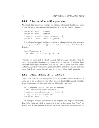 112 CAPITOLUL 4. INTR ˘ARI S¸I IES¸IRI
4.4.1 Aﬁsarea informat¸iilor pe ecran
Am v˘azut deja numeroase exemple de utilizare a ﬂuxului standard de ie¸sire,
el ﬁind folosit la aﬁ¸sarea oric˘aror rezultate pe ecran (ˆın modul consola):
System.out.print (argument);
System.out.println(argument);
System.out.printf (format, argumente...);
System.out.format (format, argumente...);
Fluxul standard pentru aﬁ¸sarea erorilor se folose¸ste similar ¸si apare uzual
ˆın secvent¸ele de tratare a except¸iilor. Implicit, este acela¸si cu ﬂuxul standard
de ie¸sire.
catch(Exception e) {
System.err.println("Exceptie:" + e);
}
Fluxurile de ie¸sire pot ﬁ folosite a¸sadar f˘ar˘a probleme deoarece tipul lor
este PrintStream, clas˘a concret˘a pentru scrierea datelor. In schimb, ﬂuxul
standard de intrare System.out este de tip InputStream, care este o clas˘a
abstract˘a, deci pentru a-l putea utiliza eﬁcient va trebui sa-l folosimˆımpreuna
cu un ﬂux de procesare(ﬁltrare) care s˘a permit˘a citirea facil˘a a datelor.
4.4.2 Citirea datelor de la tastatur˘a
Uzual, vom dori s˘a folosim metoda readLine pentru citirea datelor de la
tastatura ¸si din acest motiv vom folosi intrarea standard ˆımpreun˘a cu o clas˘a
de procesare care ofer˘a aceast˘a metod˘a. Exemplul tipic este:
BufferedReader stdin = new BufferedReader(
new InputStreamReader(System.in));
System.out.print("Introduceti o linie:");
String linie = stdin.readLine()
System.out.println(linie);
In exemplul urm˘ator este prezentat un program care aﬁ¸seaza liniile intro-
duse de la tastatur˘a pˆan˘a ˆın momentul ˆın care se introduce linia ”exit” sau
o linie vid˘a ¸si ment¸ioneaz˘adac˘a ¸sirul respectiv reprezint˘a un num˘ar sau nu.
 