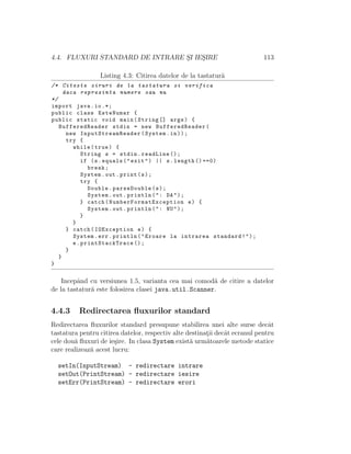 4.4. FLUXURI STANDARD DE INTRARE S¸I IES¸IRE 113
Listing 4.3: Citirea datelor de la tastatur˘a
/* Citeste siruri de la tastatura si verifica
daca reprezinta numere sau nu
*/
import java.io.*;
public class EsteNumar {
public static void main(String [] args) {
BufferedReader stdin = new BufferedReader(
new InputStreamReader (System.in));
try {
while(true) {
String s = stdin.readLine ();
if (s.equals("exit") || s.length () ==0)
break;
System.out.print(s);
try {
Double.parseDouble(s);
System.out.println(": DA");
} catch( NumberFormatException e) {
System.out.println(": NU");
}
}
} catch(IOException e) {
System.err.println("Eroare la intrarea standard!");
e. printStackTrace ();
}
}
}
Incepˆand cu versiunea 1.5, varianta cea mai comod˘a de citire a datelor
de la tastatur˘a este folosirea clasei java.util.Scanner.
4.4.3 Redirectarea ﬂuxurilor standard
Redirectarea ﬂuxurilor standard presupune stabilirea unei alte surse decˆat
tastatura pentru citirea datelor, respectiv alte destinat¸ii decˆat ecranul pentru
cele dou˘a ﬂuxuri de ie¸sire. In clasa System exist˘a urm˘atoarele metode statice
care realizeaz˘a acest lucru:
setIn(InputStream) - redirectare intrare
setOut(PrintStream) - redirectare iesire
setErr(PrintStream) - redirectare erori
 