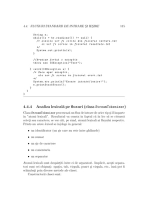 4.4. FLUXURI STANDARD DE INTRARE S¸I IES¸IRE 115
String s;
while ((s = br.readLine ()) != null) {
/* Liniile vor fi citite din fisierul intrare.txt
si vor fi scrise in fisierul rezultate.txt
*/
System.out.println(s);
}
// Aruncam fortat o exceptie
throw new IOException("Test");
} catch(IOException e) {
/* Daca apar exceptii ,
ele vor fi scrise in fisierul erori.txt
*/
System.err.println("Eroare intrare/iesire!");
e. printStackTrace ();
}
}
}
4.4.4 Analiza lexical˘a pe ﬂuxuri (clasa StreamTokenizer)
Clasa StreamTokenizer proceseaz˘a un ﬂux de intrare de orice tip ¸siˆılˆımparte
ˆın ”atomi lexicali”. Rezultatul va consta ˆın faptul c˘a ˆın loc s˘a se citeasc˘a
octet¸i sau caractere, se vor citi, pe rˆand, atomii lexicali ai ﬂuxului respectiv.
Printr-un atom lexical se ˆın]elege ˆın general:
• un identiﬁcator (un ¸sir care nu este ˆıntre ghilimele)
• un numar
• un ¸sir de caractere
• un comentariu
• un separator
Atomii lexicali sunt desp˘art¸iti ˆıntre ei de separatori. Implicit, ace¸sti separa-
tori sunt cei obi¸snut¸i: spat¸iu, tab, virgul˘a, punct ¸si virgula, etc., ˆıns˘a pot ﬁ
schimbat¸i prin diverse metode ale clasei.
Constructorii clasei sunt:
 