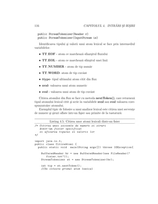 116 CAPITOLUL 4. INTR ˘ARI S¸I IES¸IRI
public StreamTokenizer(Reader r)
public StreamTokenizer(InputStream is)
Identiﬁcarea tipului ¸si valorii unui atom lexical se face prin intermediul
variabilelor:
• TT EOF - atom ce marcheaz˘a sfˆaar¸situl ﬂuxului
• TT EOL - atom ce marcheaz˘a sfˆar¸situl unei linii
• TT NUMBER - atom de tip num˘ar
• TT WORD- atom de tip cuvˆant
• ttype- tipul ultimului atom citit din ﬂux
• nval- valoarea unui atom numeric
• sval - valoarea unui atom de tip cuvˆant
Citirea atomilor din ﬂux se face cu metoda nextToken(), care returnez˘a
tipul atomului lexical citit ¸si scrie ˆın variabilele nval sau sval valoarea core-
spunzato˘are atomului.
Exemplul tipic de folosire a unui analizor lexical este citirea unei secvent¸e
de numere ¸si ¸siruri aﬂate ˆıntr-un ﬁ¸sier sau primite de la tastatur˘a:
Listing 4.5: Citirea unor atomi lexicali dintr-un ﬁsier
/* Citirea unei secvente de numere si siruri
dintr -un fisier specificat
si afisarea tipului si valorii lor
*/
import java.io.*;
public class CitireAtomi {
public static void main(String args []) throws IOException{
BufferedReader br = new BufferedReader(new FileReader("
fisier.txt"));
StreamTokenizer st = new StreamTokenizer (br);
int tip = st.nextToken ();
//Se citeste primul atom lexical
 