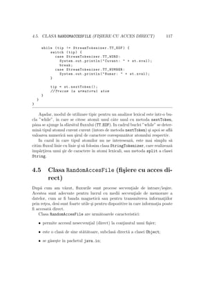 4.5. CLASA RANDOMACCESFILE (FIS¸IERE CU ACCES DIRECT) 117
while (tip != StreamTokenizer.TT_EOF) {
switch (tip) {
case StreamTokenizer .TT_WORD:
System.out.println("Cuvant: " + st.sval);
break;
case StreamTokenizer .TT_NUMBER:
System.out.println("Numar: " + st.nval);
}
tip = st.nextToken ();
// Trecem la urmatorul atom
}
}
}
A¸sadar, modul de utilizare tipic pentru un analizor lexical este ˆıntr-o bu-
cla ”while”, ˆın care se citesc atomii unul cˆate unul cu metoda nextToken,
pˆana se ajunge la sfˆarsitul ﬂuxului (TT EOF). In cadrul buclei ”while” se deter-
min˘a tipul atomul curent curent (ˆıntors de metoda nextToken) ¸si apoi se aﬂ˘a
valoarea numeric˘a sau ¸sirul de caractere corespunz˘ator atomului respectiv.
In cazul ˆın care tipul atomilor nu ne intereseaz˘a, este mai simplu s˘a
citim ﬂuxul linie cu linie ¸si s˘a folosim clasa StringTokenizer, care realizeaz˘a
ˆımp˘art¸irea unui ¸sir de caractere ˆın atomi lexicali, sau metoda split a clasei
String.
4.5 Clasa RandomAccesFile (ﬁ¸siere cu acces di-
rect)
Dup˘a cum am v˘azut, ﬂuxurile sunt procese secvent¸iale de intrare/ie¸sire.
Acestea sunt adecvate pentru lucrul cu medii secvent¸iale de memorare a
datelor, cum ar ﬁ banda magnetic˘a sau pentru transmiterea informat¸iilor
prin ret¸ea, desi sunt foarte utile ¸si pentru dispozitive ˆın care informat¸ia poate
ﬁ accesat˘a direct.
Clasa RandomAccesFile are urm˘atoarele caracteristici:
• permite accesul nesecvent¸ial (direct) la cont¸inutul unui ﬁ¸sier;
• este o clas˘a de sine st˘at˘atoare, subclas˘a direct˘a a clasei Object;
• se g˘ase¸ste ˆın pachetul java.io;
 