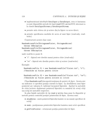 118 CAPITOLUL 4. INTR ˘ARI S¸I IES¸IRI
• implementeaz˘a interfet¸ele DataInput ¸si DataOutput, ceea ce ˆınseamna
ca sunt disponibile metode de tipul readXXX, writeXXX, ˆıntocmai ca
la clasele DataInputStream ¸si DataOutputStream;
• permite atˆat citirea cˆat ¸si scriere din/in ﬁ¸siere cu acces direct;
• permite speciﬁcarea modului de acces al unui ﬁ¸sier (read-only, read-
write).
Constructorii acestei clase sunt:
RandomAccessFile(StringnumeFisier, StringmodAcces)
throws IOException
RandomAccessFile(StringnumeFisier, StringmodAcces)
throws IOException
unde modAcces poate ﬁ:
• ”r” - ﬁ¸sierul este deschis numai pentru citire (read-only)
• ”rw” - ﬁ¸sierul este deschis pentru citire ¸si scriere (read-write)
Exemple:
RandomAccesFile f1 = new RandomAccessFile("fisier.txt", "r");
//deschide un fisier pentru citire
RandomAccesFile f2 = new RandomAccessFile("fisier.txt", "rw");
//deschide un fisier pentru scriere si citire
Clasa RandomAccesFile suport˘a not¸iunea de pointer de ﬁ¸sier. Acesta este
un indicator ce speciﬁc˘a pozit¸ia curent˘a ˆın ﬁ¸sier. La deschiderea unui ﬁ¸sier
pointerul are valoarea 0, indicˆand ˆınceputul ﬁ¸sierului. Apeluri la metodele
de citire/scrirere deplaseaz˘a pointerul ﬁ¸sierului cu num˘arul de octet¸i citit¸i
sau scri¸si de metodele respective.
In plus fat¸˘ade metodele de tip read ¸si write clasa pune la dispozitie ¸si
metode pentru controlul pozit¸iei pointerului de ﬁ¸sier. Acestea sunt:
• skipBytes - mut˘a pointerul ﬁ¸sierului ˆınainte cu un num˘ar speciﬁcat de
octet¸i
• seek - pozit¸ioneaza pointerului ﬁ¸sierului ˆınaintea unui octet speciﬁcat
• getFilePointer - returneaz˘a pozit¸ia pointerului de ﬁ¸sier.
 