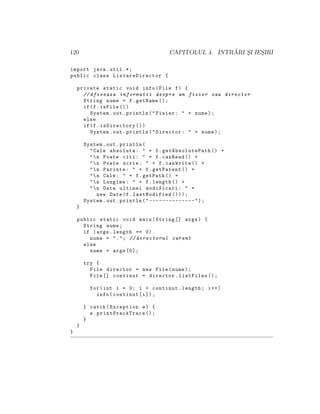 120 CAPITOLUL 4. INTR ˘ARI S¸I IES¸IRI
import java.util .*;
public class ListareDirector {
private static void info(File f) {
// Afiseaza informatii despre un fisier sau director
String nume = f.getName ();
if(f.isFile ())
System.out.println("Fisier: " + nume);
else
if(f.isDirectory ())
System.out.println("Director: " + nume);
System.out.println(
"Cale absoluta: " + f.getAbsolutePath () +
"n Poate citi: " + f.canRead () +
"n Poate scrie: " + f.canWrite () +
"n Parinte: " + f.getParent () +
"n Cale: " + f.getPath () +
"n Lungime: " + f.length () +
"n Data ultimei modificari: " +
new Date(f.lastModified ()));
System.out.println(" --------------");
}
public static void main(String [] args) {
String nume;
if (args.length == 0)
nume = "."; // directorul curent
else
nume = args [0];
try {
File director = new File(nume);
File [] continut = director.listFiles ();
for(int i = 0; i < continut.length; i++)
info(continut[i]);
} catch(Exception e) {
e. printStackTrace ();
}
}
}
 