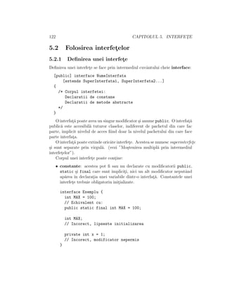 122 CAPITOLUL 5. INTERFET¸E
5.2 Folosirea interfet¸elor
5.2.1 Deﬁnirea unei interfet¸e
Deﬁnirea unei interfet¸e se face prin intermediul cuvˆantului cheie interface:
[public] interface NumeInterfata
[extends SuperInterfata1, SuperInterfata2...]
{
/* Corpul interfetei:
Declaratii de constane
Declaratii de metode abstracte
*/
}
O interfat¸˘a poate avea un singur modiﬁcator ¸si anume public. O interfat¸˘a
public˘a este accesibil˘a tuturor claselor, indiferent de pachetul din care fac
parte, implicit nivelul de acces ﬁind doar la nivelul pachetului din care face
parte interfat¸a.
O interfat¸˘a poate extinde oricˆate interfet¸e. Acestea se numesc superinterfet¸e
¸si sunt separate prin virgul˘a. (vezi ”Mo¸stenirea multipl˘a prin intermediul
interfet¸elor”).
Corpul unei interfet¸e poate cont¸ine:
• constante: acestea pot ﬁ sau nu declarate cu modiﬁcatorii public,
static ¸si final care sunt implicit¸i, nici un alt modiﬁcator neputˆand
ap˘area ˆın declarat¸ia unei variabile dintr-o interfat¸˘a. Constantele unei
interfet¸e trebuie obligatoriu init¸ializate.
interface Exemplu {
int MAX = 100;
// Echivalent cu:
public static final int MAX = 100;
int MAX;
// Incorect, lipseste initializarea
private int x = 1;
// Incorect, modificator nepermis
}
 