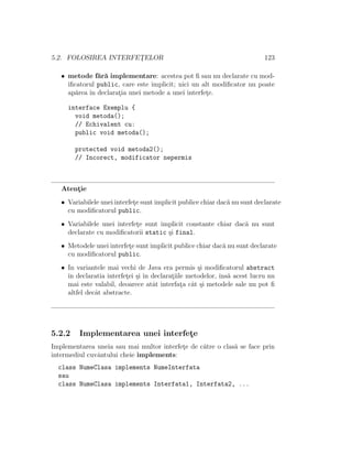 5.2. FOLOSIREA INTERFET¸ELOR 123
• metode f˘ar˘a implementare: acestea pot ﬁ sau nu declarate cu mod-
iﬁcatorul public, care este implicit; nici un alt modiﬁcator nu poate
ap˘area ˆın declarat¸ia unei metode a unei interfet¸e.
interface Exemplu {
void metoda();
// Echivalent cu:
public void metoda();
protected void metoda2();
// Incorect, modificator nepermis
Atent¸ie
• Variabilele unei interfet¸e sunt implicit publice chiar dac˘a nu sunt declarate
cu modiﬁcatorul public.
• Variabilele unei interfet¸e sunt implicit constante chiar dac˘a nu sunt
declarate cu modiﬁcatorii static ¸si final.
• Metodele unei interfet¸e sunt implicit publice chiar dac˘a nu sunt declarate
cu modiﬁcatorul public.
• In variantele mai vechi de Java era permis ¸si modiﬁcatorul abstract
ˆın declaratia interfet¸ei ¸si ˆın declarat¸iile metodelor, ˆıns˘a acest lucru nu
mai este valabil, deoarece atˆat interfat¸a cˆat ¸si metodele sale nu pot ﬁ
altfel decˆat abstracte.
5.2.2 Implementarea unei interfet¸e
Implementarea uneia sau mai multor interfet¸e de c˘atre o clas˘a se face prin
intermediul cuvˆantului cheie implements:
class NumeClasa implements NumeInterfata
sau
class NumeClasa implements Interfata1, Interfata2, ...
 