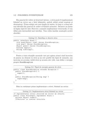 5.2. FOLOSIREA INTERFET¸ELOR 125
Din punctul de vedere al structurii interne, o stiv˘a poate ﬁ implementat˘a
folosind un vector sau o list˘a ˆınl˘ant¸uit˘a, ambele solut¸ii avˆand avantaje ¸si
dezavantaje. Prima solut¸ie este mai simplu de ˆınt¸eles, ˆın timp ce a doua este
mai eﬁcient˘a din punctul de vedere al folosirii memoriei. Deoarece nu dorim
s˘a leg˘am tipul de date Stack de o anumit˘a implementare structural˘a, ˆıl vom
deﬁni prin intermediul unei interfet¸e. Vom vedea imediat avantajele acestei
abord˘ari.
Listing 5.1: Interfat¸a ce descrie stiva
public interface Stack {
void push(Object item) throws StackException;
void pop() throws StackException;
Object peek () throws StackException;
boolean empty ();
String toString ();
}
Pentru a trata situat¸iile anormale care pot ap˘area atunci cˆand ˆıncerc˘am
s˘a punem un element ˆın stiv˘a ¸si nu este posibil din lips˘a de memorie, sau
ˆıncerc˘am s˘a acces˘am vˆarful stivei ¸si aceasta este vid˘a, vom deﬁni o except¸ie
proprie StackException:
Listing 5.2: Tipul de except¸ie generat de stiv˘a
public class StackException extends Exception {
public StackException () {
super ();
}
public StackException(String msg) {
super(msg);
}
}
D˘am ˆın continuare prima implementare a stivei, folosind un vector:
Listing 5.3: Implementarea stivei folosind un vector
// Implementarea stivei folosind un vector de obiecte.
public class StackImpl1 implements Stack {
private Object items [];
// Vectorul ce contine obiectele
 