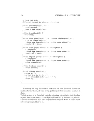 126 CAPITOLUL 5. INTERFET¸E
private int n=0;
// Numarul curent de elemente din stiva
public StackImpl1(int max) {
// Constructor
items = new Object[max];
}
public StackImpl1 () {
this (100);
}
public void push(Object item) throws StackException {
if (n == items.length)
throw new StackException("Stiva este plina!");
items[n++] = item;
}
public void pop() throws StackException {
if (empty ())
throw new StackException("Stiva este vida!");
items[--n] = null;
}
public Object peek () throws StackException {
if (empty ())
throw new StackException("Stiva este vida!");
return items[n -1];
}
public boolean empty () {
return (n==0);
}
public String toString () {
String s="";
for(int i=n-1; i >=0; i--)
s += items[i]. toString () + " ";
return s;
}
}
Remarcat¸i c˘a, de¸si ˆın interfat¸˘a metodele nu sunt declarate explicit cu
modiﬁcatorul public, ele sunt totu¸si publice ¸si trebuie declarate ca atare ˆın
clas˘a.
Trebuie remarcat ¸si faptul c˘a metoda toString este deﬁnit˘a deja ˆın clasa
Object, deci clasa noastr˘a o are deja implementat˘a ¸si nu am ﬁ obt¸inut nici
o eroare la compilare dac˘a nu o implementam explicit. Ceea ce facem acum
este de fapt supradeﬁnirea ei.
 