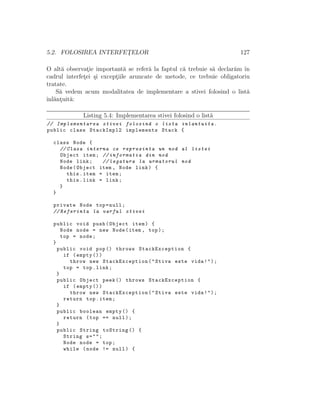 5.2. FOLOSIREA INTERFET¸ELOR 127
O alt˘a observat¸ie important˘a se refer˘a la faptul c˘a trebuie s˘a declar˘am ˆın
cadrul interfet¸ei ¸si except¸iile aruncate de metode, ce trebuie obligatoriu
tratate.
S˘a vedem acum modalitatea de implementare a stivei folosind o list˘a
ˆınl˘ant¸uit˘a:
Listing 5.4: Implementarea stivei folosind o list˘a
// Implementarea stivei folosind o lista inlantuita.
public class StackImpl2 implements Stack {
class Node {
// Clasa interna ce reprezinta un nod al listei
Object item; // informatia din nod
Node link; // legatura la urmatorul nod
Node(Object item , Node link) {
this.item = item;
this.link = link;
}
}
private Node top=null;
// Referinta la varful stivei
public void push(Object item) {
Node node = new Node(item , top);
top = node;
}
public void pop() throws StackException {
if (empty ())
throw new StackException("Stiva este vida!");
top = top.link;
}
public Object peek () throws StackException {
if (empty ())
throw new StackException("Stiva este vida!");
return top.item;
}
public boolean empty () {
return (top == null);
}
public String toString () {
String s="";
Node node = top;
while (node != null) {
 