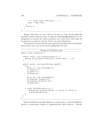 128 CAPITOLUL 5. INTERFET¸E
s += (node.item).toString () + " ";
node = node.link;
}
return s;
}
}
Singura observat¸ie pe care o facem aici este c˘a, de¸si metoda push din
interfat¸˘a declar˘a aruncarea unor except¸ii de tipul StackException, nu este
obligatoriu ca metoda din clas˘a s˘a speciﬁce ¸si ea acest lucru, atˆat timp cˆat
nu genereaz˘a except¸ii de acel tip. Invers este ˆıns˘a obligatoriu.
In continuare este prezentat˘a o mic˘a aplicat¸ie demonstrativ˘a care folose¸ste
tipul de date nou creat ¸si cele dou˘a implement˘ari ale sale:
Listing 5.5: Folosirea stivei
public class TestStiva {
public static void afiseaza(Stack s) {
System.out.println("Continutul stivei este: " + s);
}
public static void main(String args []){
try {
Stack s1 = new StackImpl1 ();
s1.push("a");
s1.push("b");
afiseaza(s1);
Stack s2 = new StackImpl2 ();
s2.push(new Integer (1));
s2.push(new Double (3.14));
afiseaza(s2);
} catch (StackException e) {
System.err.println("Eroare la lucrul cu stiva!");
e. printStackTrace ();
}
}
}
Observat¸i folosirea interfet¸ei Stack ca un tip de date, ce aduce ﬂexibilitate
sporit˘a ˆın manevrarea claselor ce implementeaz˘a tipul respectiv. Metoda
 