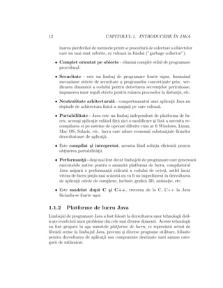 12 CAPITOLUL 1. INTRODUCERE ˆIN JAVA
inarea pierderilor de memorie printr-o procedur˘a de colectare a obiectelor
care nu mai sunt referite, ce ruleaz˘a ˆın fundal (”garbage collector”).
• Complet orientat pe obiecte - elimin˘a complet stilul de programare
procedural.
• Securitate - este un limbaj de programare foarte sigur, furnizˆand
mecanisme stricte de securitate a programelor concretizate prin: ver-
iﬁcarea dinamic˘a a codului pentru detectarea secvent¸elor periculoase,
impunerea unor reguli stricte pentru rularea proceselor la distant¸˘a, etc.
• Neutralitate arhitectural˘a - comportamentul unei aplicat¸ii Java nu
depinde de arhitectura ﬁzic˘a a ma¸sinii pe care ruleaz˘a.
• Portabililtate - Java este un limbaj independent de platforma de lu-
cru, aceea¸si aplicat¸ie rulˆand f˘ar˘a nici o modiﬁcare ¸si f˘ar˘a a necesita re-
compilarea ei pe sisteme de operare diferite cum ar ﬁ Windows, Linux,
Mac OS, Solaris, etc. lucru care aduce economii substant¸iale ﬁrmelor
dezvoltatoare de aplicat¸ii.
• Este compilat ¸si interpretat, aceasta ﬁind solut¸ia eﬁcient˘a pentru
obt¸inerea portabilit˘at¸ii.
• Performant¸˘a - de¸si mai lent decˆat limbajele de programare care genereaz˘a
executabile native pentru o anumit˘a platform˘a de lucru, compilatorul
Java asigur˘a o performant¸˘a ridicat˘a a codului de octet¸i, astfel ˆıncˆat
viteza de lucru put¸in mai sc˘azut˘a nu va ﬁ un impedimentˆın dezvoltarea
de aplicat¸ii oricˆat de complexe, inclusiv graﬁc˘a 3D, animat¸ie, etc.
• Este modelat dup˘a C ¸si C++, trecerea de la C, C++ la Java
f˘acˆandu-se foarte u¸sor.
1.1.2 Platforme de lucru Java
Limbajul de programare Java a fost folosit la dezvoltarea unor tehnologii ded-
icate rezolv˘arii unor probleme din cele mai diverse domenii. Aceste tehnologii
au fost grupate ˆın a¸sa numitele platforme de lucru, ce reprezint˘a seturi de
libr˘arii scrise ˆın limbajul Java, precum ¸si diverse programe utilitare, folosite
pentru dezvoltarea de aplicat¸ii sau componente destinate unei anume cate-
gorii de utilizatori.
 