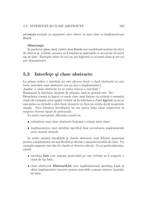 5.3. INTERFET¸E S¸I CLASE ABSTRACTE 129
afiseaza accept˘a ca argument orice obiect al unei clase ce implementeaz˘a
Stack.
Observat¸ie
In pachetul java.util exist˘a clasa Stack care modeleaz˘a not¸iune de stiv˘a
de obiecte ¸si, evident, aceasta va ﬁ folosit˘a ˆın aplicat¸iile ce au nevoie de acest
tip de date. Exemplu oferit de noi nu are leg˘atur˘a cu aceast˘a clas˘a ¸si are rol
pur demonstrativ.
5.3 Interfet¸e ¸si clase abstracte
La prima vedere o interfat¸˘a nu este altceva decˆat o clas˘a abstract˘a ˆın care
toate metodele sunt abstracte (nu au nici o implementare).
A¸sadar, o clas˘a abstract˘a nu ar putea ˆınlocui o interfat¸˘a ?
Raspunsul la intrebare depinde de situat¸ie, ˆıns˘a ˆın general este ’Nu’.
Deosebirea const˘a ˆın faptul c˘a unele clase sunt fort¸ate s˘a extind˘a o anumit˘a
clas˘a (de exemplu orice applet trebuie s˘a ﬁe subclasa a clasei Applet) ¸si nu ar
mai putea sa extind˘a o alt˘a clas˘a, deoarece ˆın Java nu exista decˆat mo¸stenire
simpla. Fara folosirea interfet¸elor nu am putea fort¸a clasa respectiv˘a s˘a
respecte diverse tipuri de protocoale.
La nivel conceptual, diferent¸a const˘a ˆın:
• extinderea unei clase abstracte fort¸eaz˘a o relat¸ie ˆıntre clase;
• implementarea unei interfet¸e speciﬁc˘a doar necesitatea implement˘arii
unor anumie metode.
In multe situat¸ii interfet¸ele ¸si clasele abstracte sunt folosite ˆımpreun˘a
pentru a implementa cˆat mai ﬂexibil ¸si eﬁcient o anumit˘a ierarhie de clase. Un
exemplu sugestiv este dat de clasele ce descriu colect¸ii. Ca sa particulariz˘am,
exist˘a:
• interfat¸a List care impune protocolul pe care trebuie s˘a ˆıl respecte o
clas˘a de tip list˘a,
• clasa abstract˘a AbstractList care implementeaz˘a interfat¸a List ¸si
ofer˘a implement˘ari concrete pentru metodele comune tuturor tipurilor
de list˘a,
 