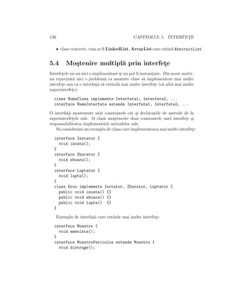 130 CAPITOLUL 5. INTERFET¸E
• clase concrete, cum ar ﬁ LinkedList, ArrayList care extind AbstractList.
5.4 Mo¸stenire multipl˘a prin interfet¸e
Interfet¸ele nu au nici o implementare ¸si nu pot ﬁ instant¸iate. Din acest motiv,
nu reprezint˘a nici o problem˘a ca anumite clase s˘a implementeze mai multe
interfet¸e sau ca o interfat¸˘a s˘a extind˘a mai multe interfet¸e (s˘a aib˘a mai multe
superinterfet¸e)
class NumeClasa implements Interfata1, Interfata2, ...
interface NumeInterfata extends Interfata1, Interfata2, ...
O interfat¸˘a mosteneste atˆat constantele cˆat ¸si declarat¸iile de metode de la
superinterfet¸ele sale. O clas˘a mo¸steneste doar constantele unei interfet¸e ¸si
responsabilitatea implement˘arii metodelor sale.
S˘a consider˘am un exemplu de clasa care implementeaza mai multe interfet¸e:
interface Inotator {
void inoata();
}
interface Zburator {
void zboara();
}
interface Luptator {
void lupta();
}
class Erou implements Inotator, Zburator, Luptator {
public void inoata() {}
public void zboara() {}
public void lupta() {}
}
Exemplu de interfat¸˘a care extinde mai multe interfet¸e:
interface Monstru {
void ameninta();
}
interface MonstruPericulos extends Monstru {
void distruge();
 