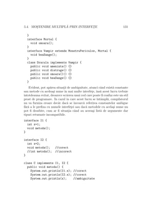 5.4. MOS¸TENIRE MULTIPL ˘A PRIN INTERFET¸E 131
}
interface Mortal {
void omoara();
}
interface Vampir extends MonstruPericulos, Mortal {
void beaSange();
}
class Dracula implements Vampir {
public void ameninta() {}
public void distruge() {}
public void omoara()() {}
public void beaSange() {}
}
Evident, pot ap˘area situat¸ii de ambiguitate, atunci cˆand exist˘a constante
sau metode cu acelea¸si nume ˆın mai multe interfet¸e, ˆıns˘a acest lucru trebuie
ˆıntotdeauna evitat, deoarece scrierea unui cod care poate ﬁ confuz este un stil
prost de programare. In cazul in care acest lucru se ˆıntˆampl˘a, compilatorul
nu va furniza eroare decˆat dac˘a se ˆıncearc˘a referirea constantelor ambigue
f˘ar˘a a le preﬁxa cu numele interfet¸ei sau dac˘a metodele cu acela¸si nume nu
pot ﬁ deosbite, cum ar ﬁ situat¸ia cˆand au aceea¸si list˘a de argumente dar
tipuri returnate incompatibile.
interface I1 {
int x=1;
void metoda();
}
interface I2 {
int x=2;
void metoda(); //corect
//int metoda(); //incorect
}
class C implements I1, I2 {
public void metoda() {
System.out.println(I1.x); //corect
System.out.println(I2.x); //corect
System.out.println(x); //ambiguitate
 