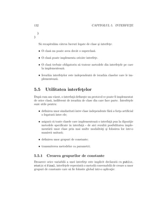 132 CAPITOLUL 5. INTERFET¸E
}
}
S˘a recapitul˘am cˆateva lucruri legate de clase ¸si interfet¸e:
• O clas˘a nu poate avea decˆat o superclas˘a.
• O clas˘a poate implementa oricˆate interfet¸e.
• O clas˘a trebuie obligatoriu s˘a trateze metodele din interfet¸ele pe care
la implementeaz˘a.
• Ierarhia interfet¸elor este independent˘a de ierarhia claselor care le im-
plementeaz˘a.
5.5 Utilitatea interfet¸elor
Dup˘a cum am v˘azut, o interfat¸˘a deﬁne¸ste un protocol ce poate ﬁ implementat
de orice clas˘a, indiferent de ierarhia de clase din care face parte. Interfet¸ele
sunt utile pentru:
• deﬁnirea unor similaritati ˆıntre clase independente f˘ar˘a a fort¸a artiﬁcial
o legatur˘a ˆıntre ele;
• asigur˘a c˘a toate clasele care implementeaz˘a o interfat¸˘a pun la dipozit¸ie
metodele speciﬁcate ˆın interfat¸˘a - de aici rezult˘a posibilitatea imple-
ment˘arii unor clase prin mai multe modalit˘at¸i ¸si folosirea lor ˆıntr-o
manier˘a unitar˘a;
• deﬁnirea unor grupuri de constante;
• transmiterea metodelor ca parametri;
5.5.1 Crearea grupurilor de constante
Deoarece orice variabil˘a a unei interfet¸e este implicit declarat˘a cu public,
static si final, interfet¸ele reprezint˘a o metod˘a convenabil˘a de creare a unor
grupuri de constante care s˘a ﬁe folosite global ˆıntr-o aplicat¸ie:
 