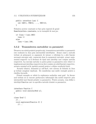 5.5. UTILITATEA INTERFET¸ELOR 133
public interface Luni {
int IAN=1, FEB=2, ..., DEC=12;
}
Folosirea acestor constante se face prin expresii de genul
NumeInterfata.constanta, ca ˆın exemplul de mai jos:
if (luna < Luni.DEC)
luna ++
else
luna = Luni.IAN;
5.5.2 Transmiterea metodelor ca parametri
Deoarece nu exist˘a pointeri propriu-zi¸si, transmiterea metodelor ca parametri
este realizat˘a ˆın Java prin intermediul interfet¸elor. Atunci cˆand o metod˘a
trebuie s˘a primeasc˘a ca argument de intrare o referint¸˘a la o alt˘a funct¸ie
necesar˘a execut¸iei sale, cunoscut˘a doar la momentul execut¸iei, atunci argu-
mentul respectiv va ﬁ declarat de tipul unei interfet¸e care cont¸ine metoda
respectiv˘a. La execut¸ie metoda va putea primi ca parametru orice obiect ce
implementeaz˘a interfat¸a respectiv˘a ¸si deci cont¸ine ¸si codul funct¸iei respective,
aceasta urmˆand s˘a ﬁe apelat˘a normal pentru a obt¸ine rezultatul dorit.
Aceast˘a tehnic˘a, denumit˘a ¸si call-back, este extrem de folosit˘a ˆın Java
¸si trebuie neap˘arat ˆınt¸eleas˘a. S˘a consider˘am mai multe exemple pentru a
clariﬁca lucrurile.
Primul exemplu se refer˘a la explorarea nodurilor unui graf. In ﬁecare
nod trebuie s˘a se execute prelucrarea informat¸iei din nodul respectiv prin
intermediul unei funct¸ii primite ca parametru. Pentru aceasta, vom deﬁni o
interfat¸˘a Functie care va speciﬁca metoda trimis˘a ca parametru.
interface Functie {
public void executa(Nod u);
}
class Graf {
//...
void explorare(Functie f) {
//...
 