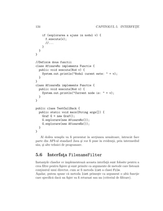 134 CAPITOLUL 5. INTERFET¸E
if (explorarea a ajuns in nodul v) {
f.executa(v);
//...
}
}
}
//Definim doua functii
class AfisareRo implements Functie {
public void executa(Nod v) {
System.out.println("Nodul curent este: " + v);
}
}
class AfisareEn implements Functie {
public void executa(Nod v) {
System.out.println("Current node is: " + v);
}
}
public class TestCallBack {
public static void main(String args[]) {
Graf G = new Graf();
G.explorare(new AfisareRo());
G.explorare(new AfisareEn());
}
}
Al doilea xemplu va ﬁ prezentat ˆın sect¸iunea urm˘atoare, ˆıntrucˆat face
parte din API-ul standard Java ¸si vor ﬁ puse ˆın evident¸˘a, prin intermediul
s˘au, ¸si alte tehnici de programare.
5.6 Interfat¸a FilenameFilter
Instant¸ele claselor ce implementeaz˘a aceasta interfat¸˘a sunt folosite pentru a
crea ﬁltre pentru ﬁ¸siere ¸si sunt primite ca argumente de metode care listeaz˘a
cont¸inutul unui director, cum ar ﬁ metoda list a clasei File.
A¸sadar, putem spune c˘a metoda list prime¸ste ca argument o alt˘a funct¸ie
care speciﬁc˘a dac˘a un ﬁ¸sier va ﬁ returnat sau nu (criteriul de ﬁltrare).
 