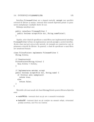 5.6. INTERFAT¸A FILENAMEFILTER 135
Interfat¸a FilenameFilter are o singur˘a metod˘a: accept care speciﬁc˘a
criteriul de ﬁltrare ¸si anume, testeaz˘a dac˘a numele ﬁ¸sierului primit ca para-
metru ˆındepline¸ste condit¸iile dorite de noi.
Deﬁnit¸ia interfet¸ei este:
public interface FilenameFilter {
public boolean accept(File dir, String numeFisier);
}
A¸sadar, orice clas˘a de speciﬁcare a unui ﬁltru care implementez˘a interfat¸a
FilenameFilter trebuie s˘a implementeze metoda accept a acestei interfet¸e.
Aceste clase mai pot avea ¸si alte metode, de exemplu un constructor care s˘a
primeasca criteriul de ﬁltrare. In general, o clas˘a de speciﬁcare a unui ﬁltru
are urm˘atorul format:
class FiltruFisiere implements FilenameFilter {
String filtru;
// Constructorul
FiltruFisiere(String filtru) {
this.filtru = filtru;
}
// Implementarea metodei accept
public boolean accept(File dir, String nume) {
if (filtrul este indeplinit)
return true;
else
return false;
}
}
Metodele cele mai uzuale ale clasei String folosite pentru ﬁltrarea ﬁ¸sierelor
sunt:
• endsWith - testeaz˘a dac˘a un ¸sir are o anumit˘a terminat¸ie
• indexOf - testeaz˘a dac˘a un ¸sir cont¸ine un anumit sub¸sir, returnˆand
pozit¸ia acestuia, sau 0 ˆın caz contrar.
 