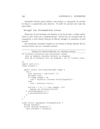 136 CAPITOLUL 5. INTERFET¸E
Instant¸ele claselor pentru ﬁltrare sunt primite ca argumente de metode
de listare a cont¸inutului unui director. O astfel de metod˘a este list din
clasa File:
String[] list (FilenameFilter filtru)
Observati c˘a aici interfat¸a este folosit˘a ca un tip de date, ea ﬁind substi-
tuit˘a cu orice clas˘a care o implementeaz˘a. Acesta este un exemplu tipic de
transmitere a unei funct¸ii (funct¸ia de ﬁltrare accept) ca argument al unei
metode.
S˘a consider˘am exemplul complet ˆın care dorim s˘a list˘am ﬁ¸sierele din di-
rectorul curent care au o anumit˘a extensie.
Listing 5.6: Listarea ﬁ¸sierelor cu o anumit˘a extensie
/* Listarea fisierelor din directorul curent
care au anumita extensie primita ca argument.
Daca nu se primeste nici un argument , vor fi listate toate
.
*/
import java.io.*;
class Listare {
public static void main(String [] args) {
try {
File director = new File(".");
String [] list;
if (args.length > 0)
list = director.list(new Filtru(args [0]));
else
list = director.list ();
for(int i = 0; i < list.length; i++)
System.out.println(list[i]);
} catch(Exception e) {
e. printStackTrace ();
}
}
}
class Filtru implements FilenameFilter {
String extensie;
Filtru (String extensie) {
this.extensie = extensie;
 