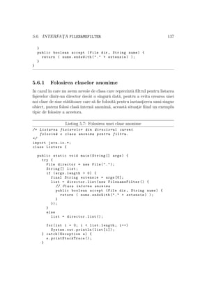 5.6. INTERFAT¸A FILENAMEFILTER 137
}
public boolean accept (File dir , String nume) {
return ( nume.endsWith("." + extensie) );
}
}
5.6.1 Folosirea claselor anonime
In cazul ˆın care nu avem nevoie de clasa care reprezint˘a ﬁltrul pentru listarea
ﬁ¸sierelor dintr-un director decˆat o singur˘a dat˘a, pentru a evita crearea unei
noi clase de sine st˘at˘atoare care s˘a ﬁe folosit˘a pentru instant¸ierea unui singur
obiect, putem folosi clas˘a intern˘a anonim˘a, aceast˘a situat¸ie ﬁind un exemplu
tipic de folosire a acestora.
Listing 5.7: Folosirea unei clase anonime
/* Listarea fisierelor din directorul curent
folosind o clasa anonima pentru filtru.
*/
import java.io.*;
class Listare {
public static void main(String [] args) {
try {
File director = new File(".");
String [] list;
if (args.length > 0) {
final String extensie = args [0];
list = director.list(new FilenameFilter () {
// Clasa interna anonima
public boolean accept (File dir , String nume) {
return ( nume.endsWith("." + extensie) );
}
});
}
else
list = director.list ();
for(int i = 0; i < list.length; i++)
System.out.println(list[i]);
} catch(Exception e) {
e. printStackTrace ();
}
 
